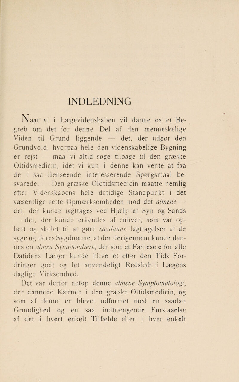 INDLEDNING Naar vi i Lægevidenskaben vil danne os et Be¬ greb om det for denne Del af den menneskelige Viden til Grund liggende — det, der udgør den Grundvold, hvorpaa hele den videnskabelige Bygning er rejst maa vi altid søge tilbage til den græske Oltidsmedicin, idet vi kun i denne kan vente at faa de i saa Henseende interesserende Spørgsmaal be¬ svarede. — Den græske Oldtidsmedicin maatte nemlig efter Videnskabens hele datidige Standpunkt i det væsentlige rette Opmærksomheden mod det almene det, der kunde iagttages ved Hjælp af Syn og Sands det, der kunde erkendes af enhver, som var op¬ lært og skolet til at gøre saadanne Iagttagelser af de syge og deres Sygdomme, at der derigennem kunde dan¬ nes en almen Symptomlære, der som et Fælleseje for alle Datidens Læger kunde blive et efter den Tids For- dringer godt og let anvendeligt Redskab i Lægens daglige Virksomhed. Det var derfor netop denne almene Symptomatologi, der dannede Kærnen i den græske Oltidsmedicin, og som af denne er blevet udformet med en saadan Grundighed og en saa indtrængende P'orstaaelse