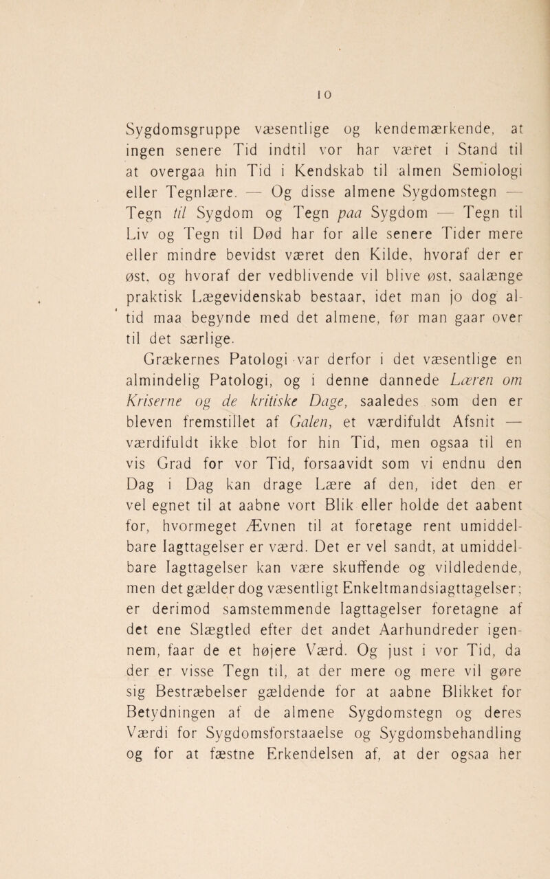 Sygdomsgruppe væsentlige og kendemærkende, at ingen senere Tid indtil vor har været i Stand til at overgaa hin Tid i Kendskab til almen Semiologi eller Tegnlære. — Og disse almene Sygdomstegn — Tegn til Sygdom og Tegn paa Sygdom — Tegn til Liv og Tegn til Død har for alle senere Tider mere eller mindre bevidst været den Kilde, hvoraf der er øst, og hvoraf der vedblivende vil blive øst, saalænge praktisk Lægevidenskab bestaar, idet man jo dog al¬ tid maa begynde med det almene, før man gaar over til det særlige. Grækernes Patologi var derfor i det væsentlige en almindelig Patologi, og i denne dannede Læren om Kriserne og de kritiske Dage, saaledes som den er bleven fremstillet af Galen, et værdifuldt Afsnit — værdifuldt ikke blot for hin Tid, men ogsaa til en vis Grad for vor Tid, forsaavidt som vi endnu den Dag i Dag kan drage Lære af den, idet den er vel egnet til at aabne vort Blik eller holde det aabent for, hvormeget Ævnen til at foretage rent umiddel¬ bare Iagttagelser er værd. Det er vel sandt, at umiddel¬ bare Iagttagelser kan være skuffende og vildledende, men det gælder dog væsentligt Enkeltmandsiagttagelser; er derimod samstemmende Iagttagelser foretagne af det ene Slægtled efter det andet Aarhundreder igen¬ nem, faar de et højere Værd. Og just i vor Tid, da der er visse Tegn til, at der mere og mere vil gøre sig Bestræbelser gældende for at aabne Blikket for Betydningen af de almene Sygdomstegn og deres Værdi for Sygdomsforstaaelse og Sygdomsbehandling og for at fæstne Erkendelsen af, at der ogsaa her