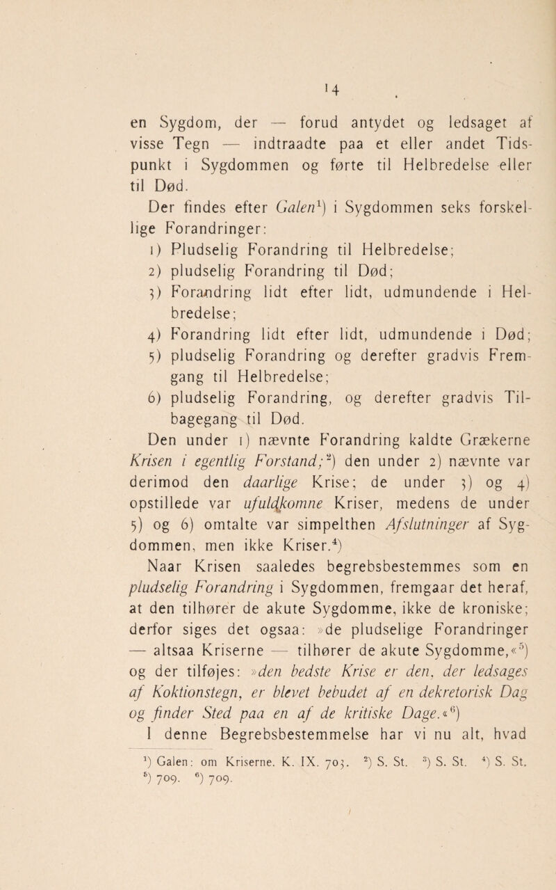 en Sygdom, der — forud antydet og ledsaget af visse Tegn — indtraadte paa et eller andet Tids¬ punkt i Sygdommen og førte til Helbredelse eller til Død. Der findes efter Galen1) i Sygdommen seks forskel¬ lige Forandringer: 1) Pludselig Forandring til Helbredelse; 2) pludselig Forandring til Død; 3) Forandring lidt efter lidt, udmundende i Hel¬ bredelse; 4) Forandring lidt efter lidt, udmundende i Død; 5) pludselig Forandring og derefter gradvis Frem¬ gang til Helbredelse; 6) pludselig Forandring, og derefter gradvis Til¬ bagegang til Død. Den under 1) nævnte Forandring kaldte Grækerne Krisen i egentlig Forstand;*) den under 2) nævnte var derimod den daarlige Krise; de under 3) og 4) opstillede var ufuldkomne Kriser, medens de under 5) og 6) omtalte var simpelthen Afslutninger af Syg¬ dommen, men ikke Kriser.4) Naar Krisen saaledes begrebsbestemmes som en pludselig Forandring i Sygdommen, fremgaar det heraf, at den tilhører de akute Sygdomme, ikke de kroniske; derfor siges det ogsaa: »de pludselige Forandringer — altsaa Kriserne — tilhører de akute Sygdomme,«5) og der tilføjes: »den bedste Krise er den, der ledsages af Koktionstegn, er blevet bebudet af en dekretorisk Dag og finder Sted paa en af de kritiske Dage.«6) 1 denne Begrebsbestemmelse har vi nu alt, hvad Galen: om Kriserne. K. IX. 703. 2) S. St. 3) S. St. 4) S. St. 6) 7°9- 6) 7°9-