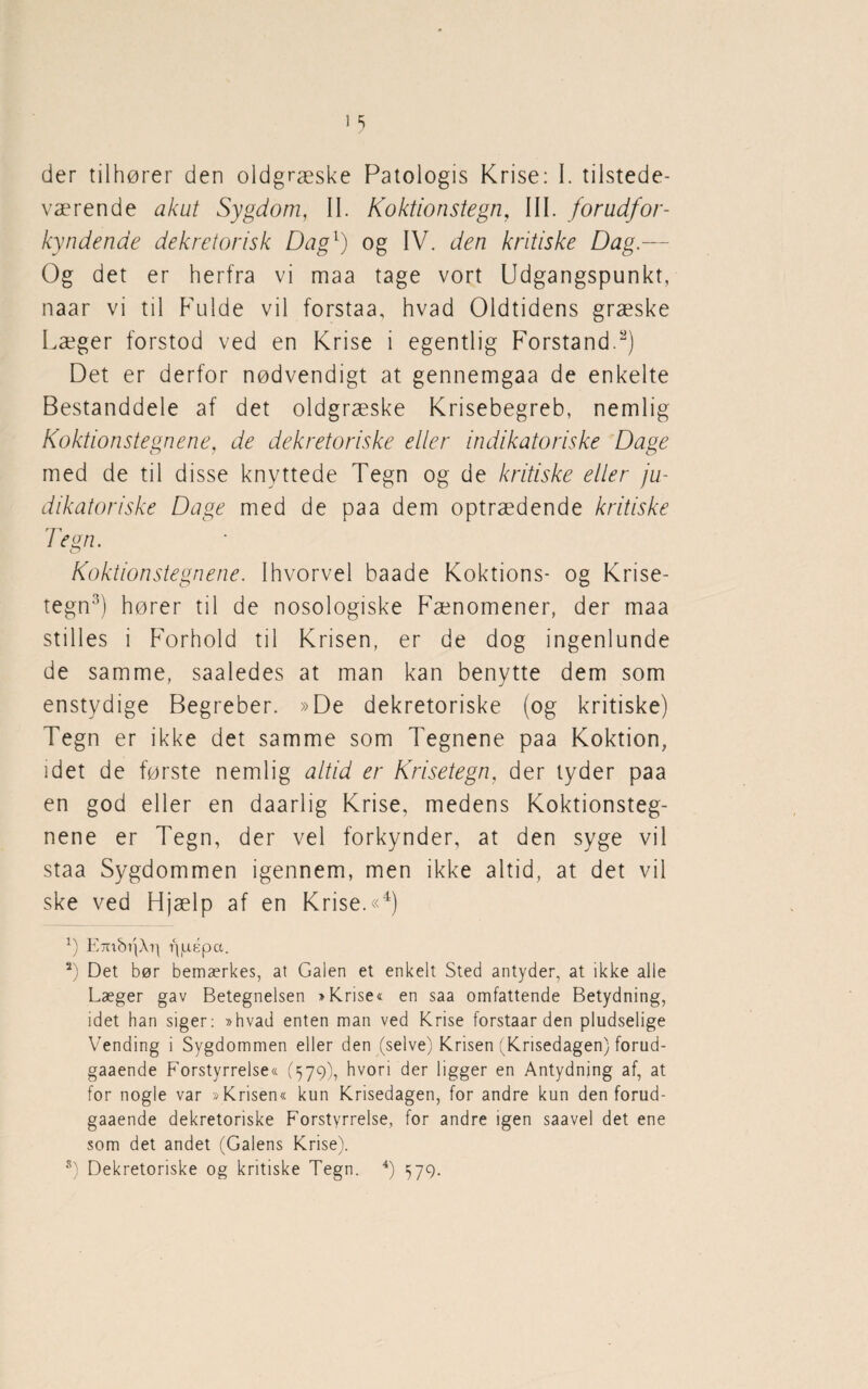 værende akut Sygdom, II. Koktionstegn, III. forudfor- kynden.de dekretorisk Dag1) og IV. den kritiske Dag.— Og det er herfra vi maa tage vort Udgangspunkt, naar vi til Fulde vil forstaa, hvad Oldtidens græske Læger forstod ved en Krise i egentlig Forstand.2) Det er derfor nødvendigt at gennemgaa de enkelte Bestanddele af det oldgræske Krisebegreb, nemlig Koktionstegn ene, de dekretoriske eller indikatoriske Dage med de til disse knyttede Tegn og de kritiske eller ju- dikatoriske Dage med de paa dem optrædende kritiske Tegn. o Koktionstegnene. Ihvorvel baade Koktions- og Krise¬ tegn3) hører til de nosologiske Fænomener, der maa stilles i Forhold til Krisen, er de dog ingenlunde de samme, saaledes at man kan benytte dem som enstydige Begreber. »De dekretoriske (og kritiske) Tegn er ikke det samme som Tegnene paa Koktion, idet de første nemlig altid er Krisetegn, der tyder paa en god eller en daarlig Krise, medens Koktionsteg¬ nene er Tegn, der vel forkynder, at den syge vil staa Sygdommen igennem, men ikke altid, at det vil ske ved Hjælp af en Krise.«4) x) E7ubi|Xr) rjjuépct. 2) Det bør bemærkes, at Galen et enkelt Sted antyder, at ikke alle Læger gav Betegnelsen »Krise« en saa omfattende Betydning, idet han siger: »hvad enten man ved Krise forstaar den pludselige Vending i Sygdommen eller den (selve) Krisen (Krisedagen) forud- gaaende Forstyrrelse« (579), hvori der ligger en Antydning af, at for nogle var »Krisen« kun Krisedagen, for andre kun den forud- gaaende dekretoriske Forstyrrelse, for andre igen saavel det ene som det andet (Galens Krise). 8) Dekretoriske og kritiske Tegn. 4) 579.