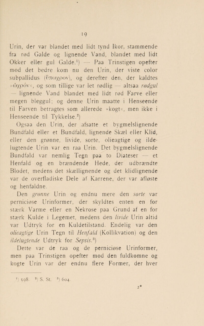 Urin, der var blandet med lidt tynd Ikor, stammende fra rød Galde og lignende Vand, blandet med lidt Okker eller gul Galde.1) — Paa Trinstigen opefter mod det bedre kom nu den Urin, der viste color subpallidus (imcoxpov), og derefter den, der kaldtes »cbypov«, og som tillige var let rødlig — altsaa rødgul lignende Vand blandet med lidt rød Farve eller megen bleggul; og denne Urin maatte i Henseende til Farven betragtes som allerede »kogt«, men ikke i Henseende til Tykkelse.2) Ogsaa den Urin, der afsatte et bygmelslignende Bundfald eller et Bundfald, lignende Skæl eller Klid, eller den grønne, livide, sorte, olieagtige og ilde¬ lugtende Urin var en raa Urin. Det bygmelslignende Bundfald var nemlig Tegn paa to Diateser — et Henfald og en brændende Hede, der udbrændte Blodet, medens det skællignende og det kl id 1 ignende var de overfladiske Dele af Karrene, der var afløste og henfaldne. Den grønne Urin og endnu mere den sorte var perniciøse Urinformer, der skyldtes enten en for stærk Varme eller en Nekrose paa Grund af en for stærk Kulde i Legemet, medens den livide Urin altid var Udtryk for en Kuldetilstand. Endelig var den olieagtige Urin Tegn til Henfald (Kollikvation) og den ildelugtende Udtryk for Sepsis.'3) Dette var de raa og de perniciøse Urinformer, men paa Trinstigen opefter mod den fuldkomne og kogte Urin var der endnu flere Former, der hver 2 * g 598. 2) S. St. 3) 604.