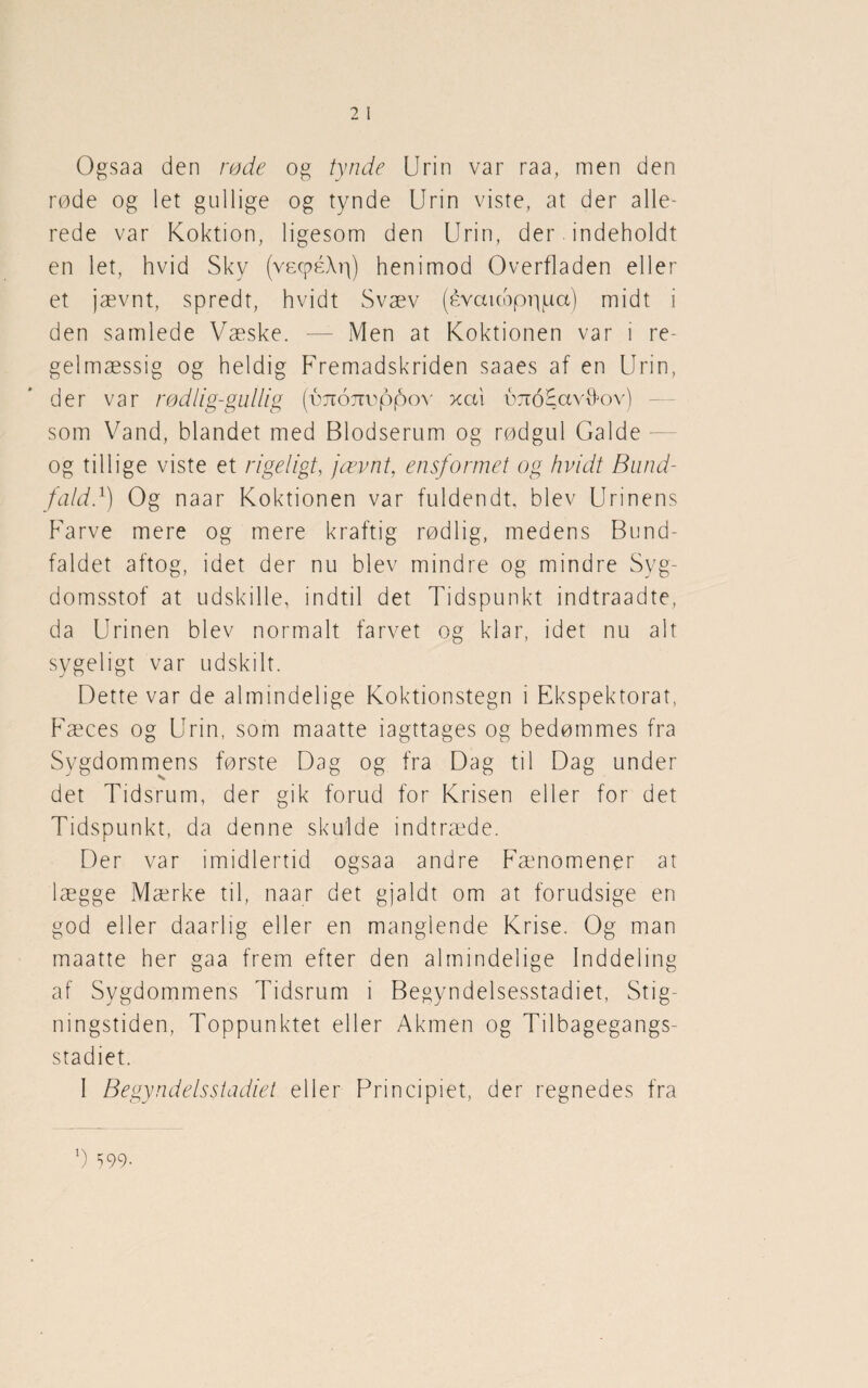 Ogsaa den røde og tynde Urin var raa, men den røde og let gullige og tynde Urin viste, at der alle¬ rede var Koktion, ligesom den Urin, der. indeholdt en let, hvid Sky (vecpéAp) henimod Overfladen eller et jævnt, spredt, hvidt Svæv (évauoppuct) midt i den samlede Væske. — Men at Koktionen var i re¬ gelmæssig og heldig Fremadskriden saaes af en Urin, der var rødlig-gullig (tmojieppov xai éæoHavtfov) som Vand, blandet med Blodserum og rødgul Galde og tillige viste et rigeligt, jævnt, ensformet og hvidt Bund¬ fald}) Og naar Koktionen var fuldendt, blev Urinens Farve mere og mere kraftig rødlig, medens Bund¬ faldet aftog, idet der nu blev mindre og mindre Svg- domsstof at udskille, indtil det Tidspunkt indtraadte, da Urinen blev normalt farvet og klar, idet nu alt sygeligt var udskilt. Dette var de almindelige Koktionstegn i Ekspektorat, Fæces og Urin, som maatte iagttages og bedømmes fra Sygdommens første Dag og fra Dag til Dag under det Tidsrum, der gik forud for Krisen eller for det Tidspunkt, da denne skulde indtræde. Der var imidlertid ogsaa andre Fænomener at lægge Mærke til, naar det gjaldt om at forudsige en god eller daa ri i g eller en manglende Krise. Og man maatte her gaa frem efter den almindelige Inddeling af Sygdommens Tidsrum i Begyndelsesstadiet, Stig¬ ningstiden, Toppunktet eller Akmen og Tilbagegangs¬ stadiet. I Begyndelsstadiet eller Principiet, der regnedes fra b 599-