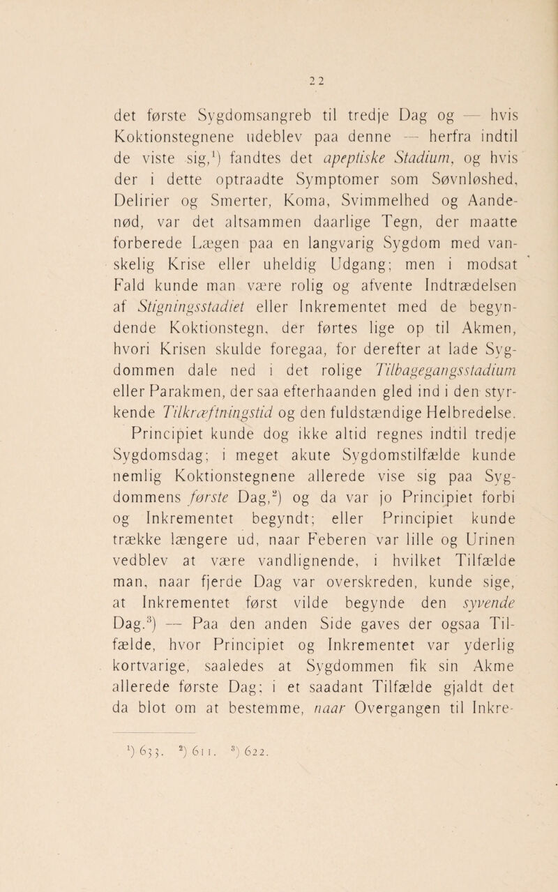 2 2 det første Sygdomsangreb til tredje Dag og — hvis Koktionstegnene udeblev paa denne — herfra indtil de viste sig/) fandtes det apeptiske Stadium, og hvis der i dette optraadte Symptomer som Søvnløshed, Delirier og Smerter, Koma, Svimmelhed og Aande- nød, var det altsammen daarlige Tegn, der maatte forberede Lægen paa en langvarig Sygdom med van¬ skelig Krise eller uheldig Udgang; men i modsat Fald kunde man være rolig og afvente Indtrædelsen af Stigningsstadiet eller Inkrementet med de begyn¬ dende Koktionstegn, der førtes lige op til Akmen, hvori Krisen skulde foregaa, for derefter at lade Syg¬ dommen dale ned i det rolige Tilbagegangsstadium eller Parakmen, der saa efterhaanden gled ind i den styr¬ kende Tilkræftningstid og den fuldstændige Helbredelse. Principiet kunde dog ikke altid regnes indtil tredje Sygdomsdag; i meget akute Sygdomstilfælde kunde nemlig Koktionstegnene allerede vise sig paa Syg¬ dommens første Dag/) og da var jo Principiet forbi og Inkrementet begyndt; eller Principiet kunde trække længere ud, naar Feberen var lille og Urinen vedblev at være vandlignende, i hvilket Tilfælde man, naar fjerde Dag var overskreden, kunde sige, at Inkrementet først vilde begynde den syvende Dag.3) — Paa den anden Side gaves der ogsaa Til¬ fælde, hvor Principiet og Inkrementet var yderlig kortvarige, saaledes at Sygdommen fik sin Akme allerede første Dag; i et saadant Tilfælde gjaldt det da blot om at bestemme, naar Overgangen til Inkre-