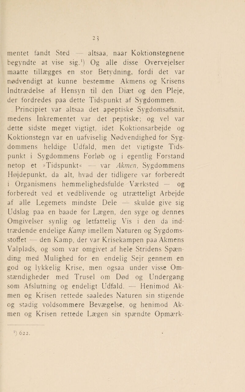 mentet fandt Sted — altsaa, naar Koktionstegnene begyndte at vise sig.1) Og alle disse Overvejelser maatte tillægges en stor Betydning, fordi det var nødvendigt at kunne bestemme Akmens og Krisens Indtrædelse af Hensyn til den Diæt og den Pleje, der fordredes paa dette Tidspunkt af Sygdommen. Principiet var altsaa det apeptiske Sygdomsafsnit, medens Inkrementet var det peptiske; og vel var dette sidste meget vigtigt, idet Koktionsarbejde og Koktionstegn var en uafviselig Nødvendighed for Syg¬ dommens heldige Udfald, men det vigtigste Tids¬ punkt i Sygdommens Forløb og i egentlig Forstand netop et »Tidspunkt« — var Akmen, Sygdommens Højdepunkt, da alt, hvad der tidligere var forberedt i Organismens hemmelighedsfulde Værksted — og forberedt ved et vedblivende og utrætteligt Arbejde af alle Legemets mindste Dele — skulde give sig Udslag paa en baade for Lægen, den syge og dennes Omgivelser synlig og letfattelig Vis i den da ind¬ trædende endelige Kamp imellem Naturen og Sygdoms¬ stoffet *— den Kamp, der var Krisekampen paa Akmens Valplads, og som var omgivet af hele Stridens Spæn¬ ding med Mulighed for en endelig Sejr gennem en god og lykkelig Krise, men ogsaa under visse Om¬ stændigheder med Trusel om Død og Undergang som Afslutning og endeligt Udfald. -— Henimod Ak¬ men og Krisen rettede saaledes Naturen sin stigende og stadig voldsommere Bevægelse, og henimod Ak¬ men og Krisen rettede Lægen sin spændte Opmærk- *) 622.