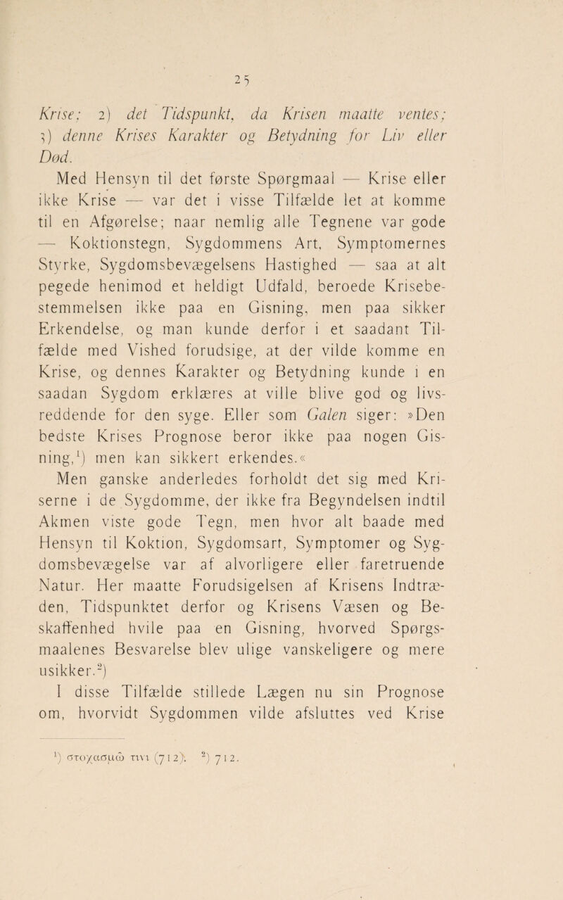 Krise; 2) det Tidspunkt, da Krisen maatte ventes; 3) denne Krises Karakter og Betydning for Liv eller Død. Med Hensyn til det første Spørgmaal — Krise eller ikke Krise — var det i visse Tilfælde let at komme til en Afgørelse; naar nemlig alle Tegnene var gode Koktionstegn, Sygdommens Art, Symptomernes Styrke, Sygdomsbevægelsens Hastighed — saa at alt pegede henimod et heldigt Udfald, beroede Krisebe¬ stemmelsen ikke paa en Gisning, men paa sikker Erkendelse, og man kunde derfor i et saadant Til¬ fælde med Vished forudsige, at der vilde komme en Krise, og dennes Karakter og Betydning kunde 1 en saadan Sygdom erklæres at ville blive god og livs¬ reddende for den syge. Eller som Galen siger: »Den bedste Krises Prognose beror ikke paa nogen Gis¬ ning,1) men kan sikkert erkendes.« Men ganske anderledes forholdt det sig med Kri¬ serne i de Sygdomme, der ikke fra Begyndelsen indtil Akmen viste gode Tegn, men hvor alt baade med Hensyn til Koktion, Sygdomsart, Symptomer og Syg¬ domsbevægelse var af alvorligere eller faretruende Natur. Her maatte Forudsigelsen af Krisens Indtræ¬ den, Tidspunktet derfor og Krisens Væsen og Be¬ skaffenhed hvile paa en Gisning, hvorved Spørgs- maalenes Besvarelse blev ulige vanskeligere og mere usikker.2) I disse Tilfælde stillede Lægen nu sin Prognose om, hvorvidt Sygdommen vilde afsluttes ved Krise l) GTo/acmd) ti vi (712). 2) 712.