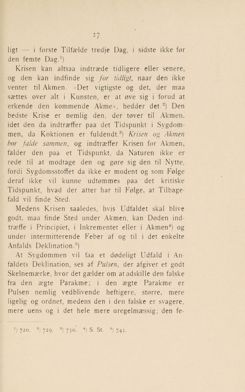 ligt — i første Tilfælde tredje Dag, i sidste ikke før den femte Dag.1) Krisen kan altsaa indtræde tidligere eller senere, og den kan indfinde sig for tidligt, naar den ikke venter til Akmen. »Det vigtigste og det, der maa sættes over alt i Kunsten, er at øve sig i forud at erkende den kommende Akme«, hedder det.2) Den bedste Krise er nemlig den, der tøver til Akmen, idet den da indtræffer paa det Tidspunkt i Sygdom¬ men, da Koktionen er fuldendt.3) Krisen og Akmen bør falde sammen, og indtræffer Krisen før Akmen, falder den paa et Tidspunkt, da Naturen ikke er rede til at modtage den og gøre sig den til Nytte, fordi Sygdomsstoffet da ikke er modent og som Følge deraf ikke vil kunne udtømmes paa det kritiske Tidspunkt, hvad der atter har til Følge, at Tilbage¬ fald vil finde Sted. Medens Krisen saaledes, hvis Udfaldet skal blive godt, maa finde Sted under Akmen, kan Døden ind¬ træffe i Principiet, i Inkrementet eller i Akmen4) og under intermitterende Feber af og til i det enkelte Anfalds Deklination.5) At Sygdommen vil faa et dødeligt Udfald i An¬ faldets Deklination, ses af Pulsen, der afgiver et godt Skelnemærke, hvor det gælder om at adskille den falske fra den ægte Parakme; i den ægte Parakme er Pulsen nemlig vedblivende heftigere, større, mere ligelig og ordnet, medens den i den falske er svagere, mere uens og i det hele mere uregelmæssig; den fe- v) 720. 2) 729. 3) 730. 4) S. St. 5) 743.