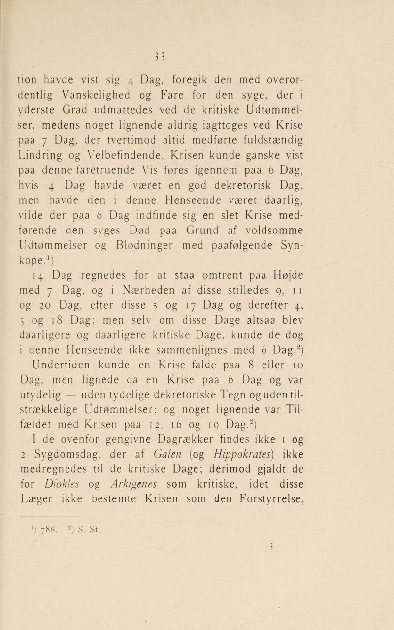 3] tion havde vist sig 4 Dag, foregik den med overor¬ dentlig Vanskelighed og Fare for den syge, der i yderste Grad udmattedes ved de kritiske Udtømmel¬ ser, medens noget lignende aldrig iagttoges ved Krise paa 7 Dag, der tvertimod altid medførte fuldstændig Lindring og Velbefindende. Krisen kunde ganske vist paa denne faretruende Vis føres igennem paa 6 Dag, hvis 4 Dag havde været en god dekretorisk Dag, men havde den i denne Henseende været daarlig, vilde der paa 6 Dag indfinde sig en slet Krise med¬ førende den syges Død paa Grund af voldsomme Udtømmelser og Blødninger med paafølgende Syn¬ kope.1) 14 Dag regnedes for at staa omtrent paa Højde med 7 Dag, og i Nærheden af disse stilledes 9, 1 1 og 20 Dag, efter disse 5 og 17 Dag og derefter 4, 3 og 18 Dag; men selv om disse Dage altsaa blev daarligere og daarligere kritiske Dage, kunde de dog 1 denne Henseende ikke sammenlignes med 6 Dag.2) Undertiden kunde en Krise falde paa 8 eller 10 Dag, men lignede da en Krise paa 6 Dag og var utydelig — uden tydelige dekretoriske Tegn oguden til¬ strækkelige Udtømmelser; og noget lignende var Til¬ fældet med Krisen paa 12, 16 og 19 Dag.2) 1 de ovenfor gengivne Dagrækker findes ikke 1 og 2 Sygdomsdag, der af Galen (og Hippokrates) ikke medregnedes til de kritiske Dage; derimod gjaldt de for Diokles og Arkigenes som kritiske, idet disse Læger ikke bestemte Krisen som den Forstyrrelse,