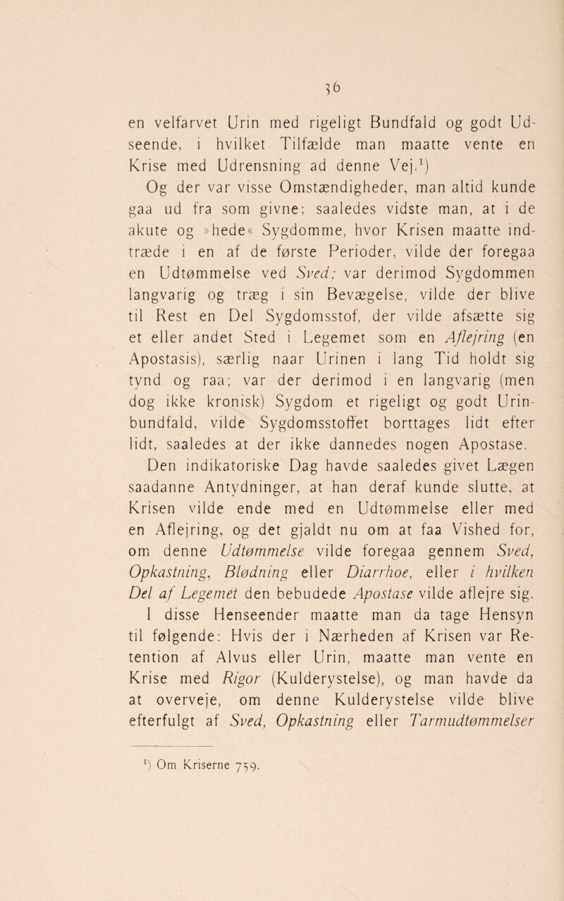 en velfarvet (Jrin med rigeligt Bundfald og godt Ud¬ seende, i hvilket Tilfælde man maatte vente en Krise med Udrensning ad denne Vej.1) Og der var visse Omstændigheder, man altid kunde gaa ud fra som givne; saaledes vidste man, at i de akute og »hede« Sygdomme, hvor Krisen maatte ind¬ træde i en af de første Perioder, vilde der foregaa en Udtømmelse ved Sved; var derimod Sygdommen langvarig og træg i sin Bevægelse, vilde der blive til Rest en Del Sygdomsstof, der vilde afsætte sig et eller andet Sted i Legemet som en Aflejring (en Apostasis), særlig naar Urinen i lang Tid holdt sig tynd og raa; var der derimod i en langvarig (men dog ikke kronisk) Sygdom et rigeligt og godt Urin¬ bundfald, vilde Sygdomsstoffet borttages lidt efter lidt, saaledes at der ikke dannedes nogen Apostase. Den indikatoriske Dag havde saaledes givet Lægen saadanne Antydninger, at han deraf kunde slutte, at Krisen vilde ende med en Udtømmelse eller med en Aflejring, og det gjaldt nu om at faa Vished for, om denne Udtømmelse vilde foregaa gennem Sved, Opkastning, Blødning eller Diarrhoe, eller i hvilken Del af Legemet den bebudede Apostase vilde aflejre sig. 1 disse Henseender maatte man da tage Hensyn til følgende: Hvis der i Nærheden af Krisen var Re¬ tention af Alvus eller Urin, maatte man vente en Krise med Rigor (Kulderystelse), og man havde da at overveje, om denne Kulderystelse vilde blive efterfulgt af Sved, Opkastning eller Tarmudtømmelser l) Om Kriserne 759.