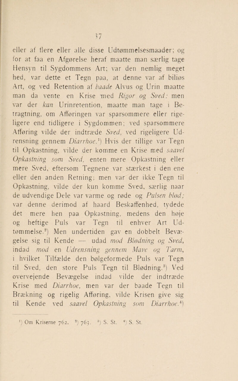 eller af flere eller alle disse Udtømmelsesmaader; og for at faa en Afgørelse heraf maatte man særlig tage Hensyn til Sygdommens Art; var den nemlig meget hed, var dette et Tegn paa, at denne var af biliøs Art, og ved Retention af baade Alvus og Urin maatte man da vente en Krise med Rigor og Sved: men var der kun Urinretention, maatte man tage i Be¬ tragtning, om Afføringen var sparsommere eller rige¬ ligere end tidligere i Sygdommen; ved sparsommere Afføring vilde der indtræde Sved, ved rigeligere Ud¬ rensning gennem Diarrhoed) Hvis der tillige var Tegn til Opkastning, vilde der komme en Krise med saavel Opkastning som Sved, enten mere Opkastning eller mere Sved, eftersom Tegnene var stærkest i den ene eller den anden Retning; men var der ikke Tegn til Opkastning, vilde der kun komme Sved, særlig naar de udvendige Dele var varme og røde og Pulsen blød; var denne derimod af haard Beskaffenhed, tydede det mere hen paa Opkastning, medens den høje og heftige Puls var Tegn til enhver Art Ud¬ tømmelse.2) Men undertiden gav en dobbelt Bevæ¬ gelse sig til Kende — udad mod Blødning og Sved, indad mod en Udrensning gennem Mave og Tarm, i hvilket Tilfælde den bølgeformede Puls var Tegn til Sved, den store Puls Tegn til Blødning.8) Ved overvejende Bevægelse indad vilde der indtræde Krise med Diarrhoe, men var der baade Tegn til Brækning og rigelig Afføring, vilde Krisen give sig til Kende ved saavel Opkastning som Diarrhoe.4)