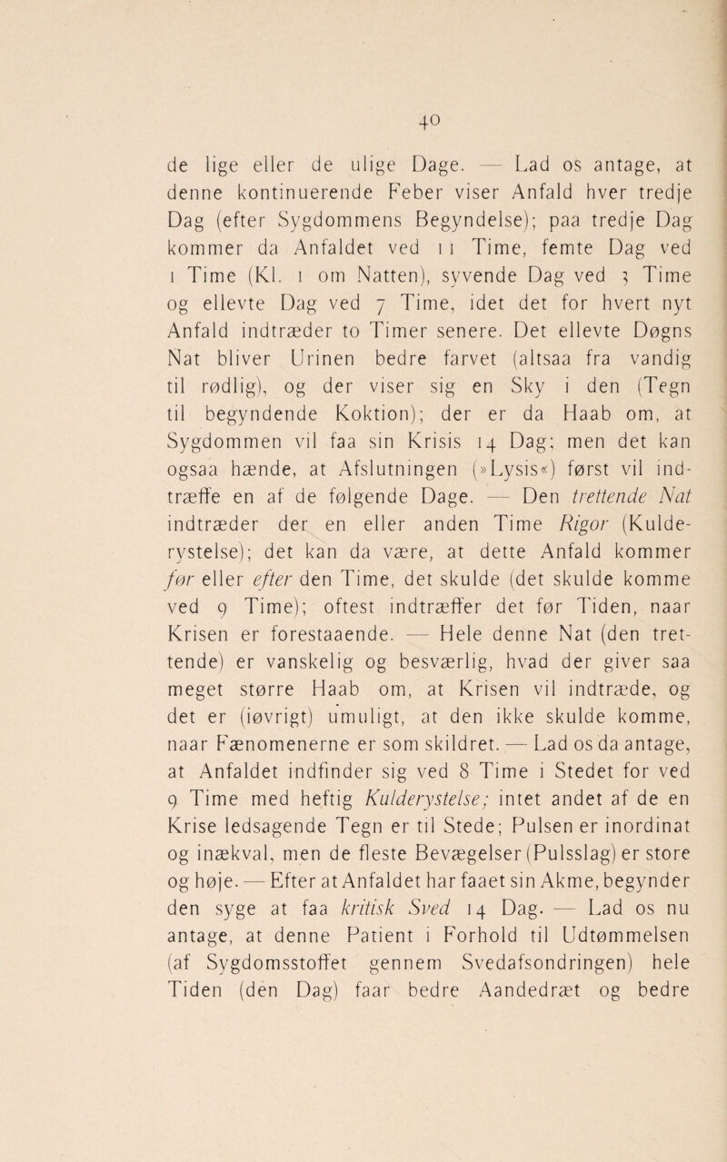 de lige eller de ulige Dage. — Lad os antage, at denne kontinuerende Feber viser Anfald hver tredje Dag (efter Sygdommens Begyndelse); paa tredje Dag kommer da Anfaldet ved i i Time, femte Dag ved i Time (Kl. i om Natten), syvende Dag ved } Time og ellevte Dag ved 7 Time, idet det for hvert nyt Anfald indtræder to Timer senere. Det ellevte Døgns Nat bliver Urinen bedre farvet (altsaa fra vandig til rødlig), og der viser sig en Sky i den (Tegn til begyndende Koktion); der er da Haab om, at Sygdommen vil faa sin Krisis 14 Dag; men det kan ogsaa hænde, at Afslutningen (»Lysis«) først vil ind¬ træffe en af de følgende Dage. — Den trettende Nat indtræder der en eller anden Time Rigor (Kulde¬ rystelse); det kan da være, at dette Anfald kommer før eller efter den Time, det skulde (det skulde komme ved 9 Time); oftest indtræffer det før Tiden, naar Krisen er forestaaende. — Hele denne Nat (den tret¬ tende) er vanskelig og besværlig, hvad der giver saa meget større Haab om, at Krisen vil indtræde, og det er (iøvrigt) umuligt, at den ikke skulde komme, naar Fænomenerne er som skildret. — Lad os da antage, at Anfaldet indfinder sig ved 8 Time 1 Stedet for ved 9 Time med heftig Kulderystelse; intet andet af de en Krise ledsagende Tegn er til Stede; Pulsen er inordinat og inækval, men de fleste Bevægelser (Pulsslag) er store og høje. — Efter at Anfaldet har faaet sin Akme, begynder den syge at faa kritisk Sved 14 Dag. -— Lad os nu antage, at denne Patient i Forhold til Udtømmelsen (af Sygdomsstoffet gennem Svedafsondringen) hele Tiden (den Dag) faar bedre Aandedræt og bedre
