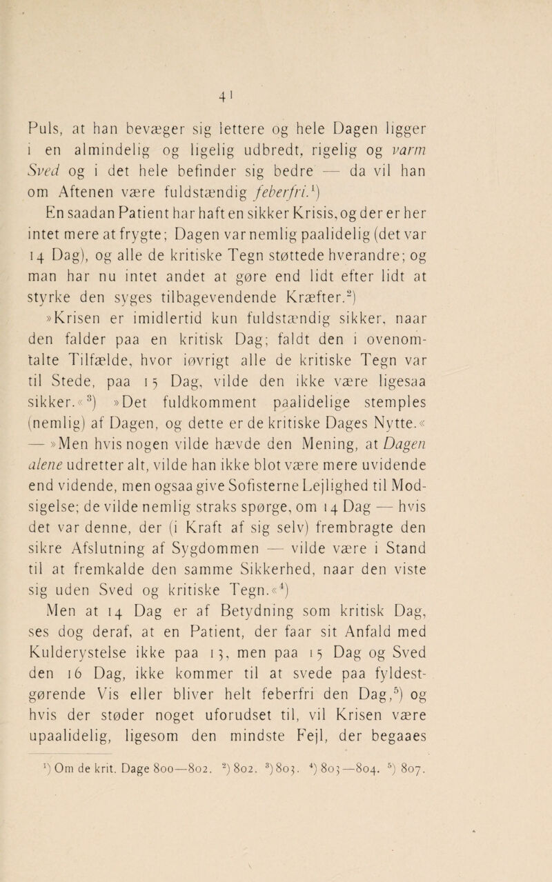 Puls, at han bevæger sig lettere og hele Dagen ligger i en almindelig og ligelig udbredt, rigelig og varm Sved og i det hele befinder sig bedre — da vil han om Aftenen være fuldstændig feberfriT) En saadan Patient har haft en sikker Krisis,og der er her intet mere at frygte; Dagen var nemlig paalidelig (det var 14 Dag), og alle de kritiske Tegn støttede hverandre; og man har nu intet andet at gøre end lidt efter lidt at styrke den syges tilbagevendende Kræfter.2) »Krisen er imidlertid kun fuldstændig sikker, naar den falder paa en kritisk Dag; faldt den 1 ovenom¬ talte Tilfælde, hvor iøvrigt alle de kritiske Tegn var til Stede, paa 15 Dag, vilde den ikke være ligesaa sikker.«3) »Det fuldkomment paaiidelige stemples (nemlig) af Dagen, og dette er de kritiske Dages Nytte.« - »Men hvis nogen vilde hævde den Mening, at Dagen alene udretter alt, vilde han ikke blot være mere uvidende end vidende, men ogsaa give Sofisterne Lejlighed til Mod¬ sigelse; de vilde nemlig straks spørge, om 14 Dag — hvis det var denne, der (i Kraft af sig selv) frembragte den sikre Afslutning af Sygdommen — vilde være i Stand til at fremkalde den samme Sikkerhed, naar den viste sig uden Sved og kritiske Tegn.«4) Men at 14 Dag er af Betydning som kritisk Dag, ses dog deraf, at en Patient, der faar sit Anfald med Kulderystelse ikke paa 13, men paa 15 Dag og Sved den 16 Dag, ikke kommer til at svede paa fyldest¬ gørende Vis eller bliver helt feberfri den Dag,5) og hvis der støder noget uforudset til, vil Krisen være upaalidelig, ligesom den mindste Fejl, der begaaes g Om de krit. Dage 800—802. 2)8o2. 3)8op 4) 803— 804. 5) 807.