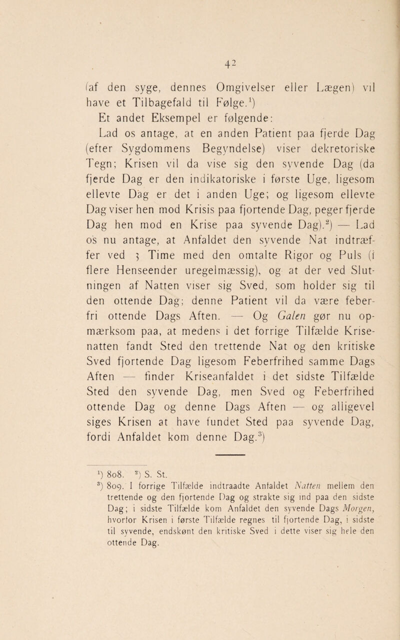 faf den syge, dennes Omgivelser eller Lægen) vil have et Tilbagefald til Følge.1) Et andet Eksempel er følgende: Lad os antage, at en anden Patient paa fjerde Dag (efter Sygdommens Begyndelse) viser dekretoriske Tegn; Krisen vil da vise sig den syvende Dag (da fjerde Dag er den indikatoriske i første Uge, ligesom ellevte Dag er det i anden Uge; og ligesom ellevte Dag viser hen mod Krisis paa fjortende Dag, peger fjerde Dag hen mod en Krise paa syvende Dag).2) — Lad os nu antage, at Anfaldet den syvende Nat indtræf¬ fer ved 3 Time med den omtalte Rigor og Puls (i flere Henseender uregelmæssig), og at der ved Slut¬ ningen af Natten viser sig Sved, som holder sig til den ottende Dag; denne Patient vil da være feber¬ fri ottende Dags Aften. — Og Galen gør nu op¬ mærksom paa, at medens i det forrige Tilfælde Krise¬ natten fandt Sted den trettende Nat og den kritiske Sved fjortende Dag ligesom Feberfrihed samme Dags Aften — finder Kriseanfaldet i det sidste Tilfælde Sted den syvende Dag, men Sved og Feberfrihed ottende Dag og denne Dags Aften — og alligevel siges Krisen at have fundet Sted paa syvende Dag, fordi Anfaldet kom denne Dag.3) x) 808. 2) s. St. 3) 809. I forrige Tilfælde indtraadte Anfaldet Natten mellem den trettende og den fjortende Dag og strakte sig ind paa den sidste Dag; i sidste Tilfælde kom Anfaldet den syvende Dags Morgen, hvorfor Krisen i første Tilfælde regnes til fjortende Dag, i sidste til syvende, endskønt den kritiske Sved i dette viser sig hele den ottende Dag.