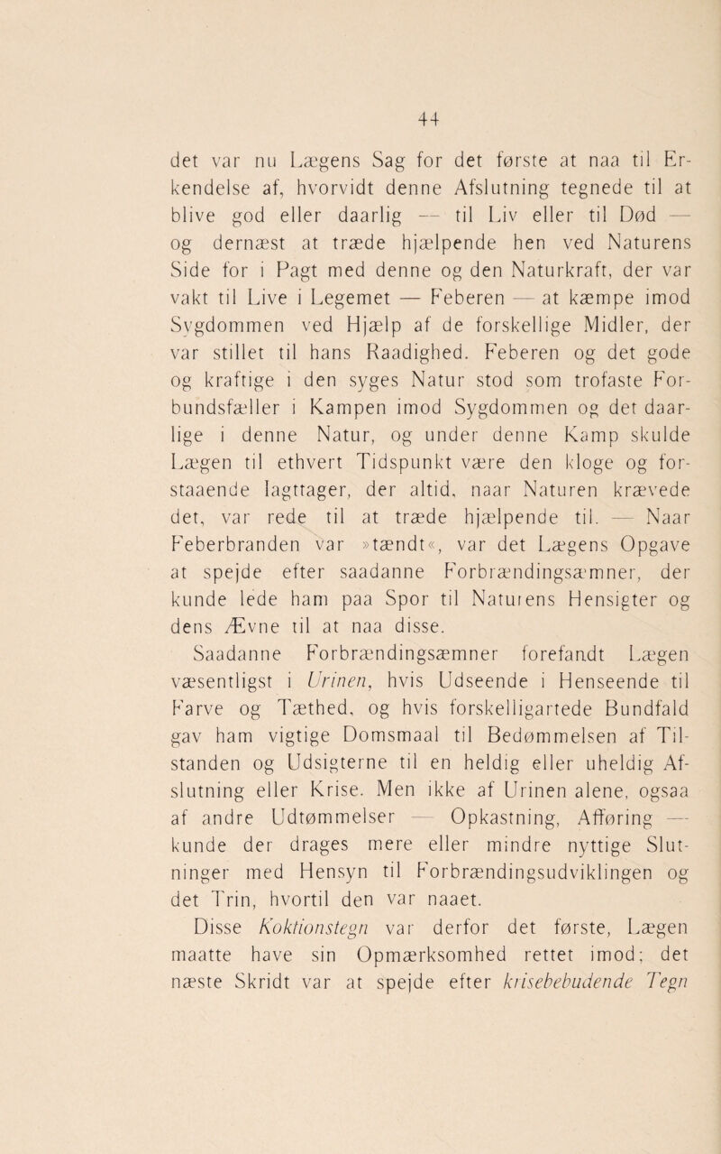 det var nu Lægens Sag for det første at naa til Er¬ kendelse af, hvorvidt denne Afslutning tegnede til at blive god eller daarlig — til Liv eller til Død og dernæst at træde hjælpende hen ved Naturens Side for i Pagt med denne og den Naturkraft, der var vakt til Live i Legemet — Feberen — at kæmpe imod Sygdommen ved Hjælp af de forskellige Midler, der var stillet til hans Raadighed. Feberen og det gode og kraftige i den syges Natur stod som trofaste For¬ bundsfæller i Kampen imod Sygdommen og det daar- lige i denne Natur, og under denne Kamp skulde Lægen til ethvert Tidspunkt være den kloge og for* staaende Iagttager, der altid, naar Naturen krævede det, var rede til at træde hjælpende til. — Naar Feberbranden var »tændt«, var det Lægens Opgave at spejde efter saadanne F'orbrændingsæmner, der kunde lede ham paa Spor til Natuiens Hensigter og dens Ævne til at naa disse. Saadanne Forbrændingsæmner forefandt Lægen væsentligst i Urinen, hvis Udseende i Henseende til Farve og Tæthed, og hvis forskelligartede Bundfald gav ham vigtige Domsmaal til Bedømmelsen af Til¬ standen og Udsigterne til en heldig eller uheldig Af¬ slutning eller Krise. Men ikke af Urinen alene, ogsaa af andre Udtømmelser — Opkastning, Afføring kunde der drages mere eller mindre nyttige Slut¬ ninger med Hensyn til Forbrændingsudviklingen og det Trin, hvortil den var naaet. Disse Koktionstegn var derfor det første, Lægen maatte have sin Opmærksomhed rettet imod; det næste Skridt var at spejde efter krisebebudende Tegn