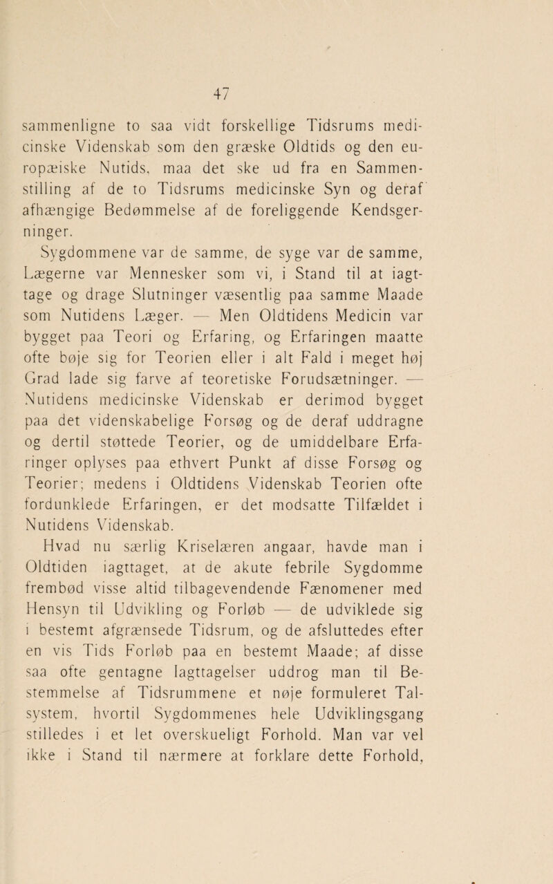 sammenligne to saa vidt forskellige Tidsrums medi¬ cinske Videnskab som den græske Oldtids og den eu¬ ropæiske Nutids, maa det ske ud fra en Sammen¬ stilling af de to Tidsrums medicinske Syn og deraf afhængige Bedømmelse af de foreliggende Kendsger¬ ninger. Sygdommene var de samme, de syge var de samme, Lægerne var Mennesker som vi, i Stand til at iagt¬ tage og drage Slutninger væsentlig paa samme Maade som Nutidens Læger. — Men Oldtidens Medicin var bygget paa Teori og Erfaring, og Erfaringen maatte ofte bøje sig for Teorien eller i alt Fald i meget høj Grad lade sig farve af teoretiske Forudsætninger. — Nutidens medicinske Videnskab er derimod bygget paa det videnskabelige Forsøg og de deraf uddragne og dertil støttede Teorier, og de umiddelbare Erfa¬ ringer oplyses paa ethvert Punkt af disse Forsøg og Teorier; medens i Oldtidens Videnskab Teorien ofte fordunklede Erfaringen, er det modsatte Tilfældet i Nutidens Videnskab. Hvad nu særlig Kriselæren angaar, havde man i Oldtiden iagttaget, at de akute febrile Sygdomme frembød visse altid tilbagevendende Fænomener med Hensyn til Udvikling og Forløb — de udviklede sig i bestemt afgrænsede Tidsrum, og de afsluttedes efter en vis Tids Forløb paa en bestemt Maade; af disse saa ofte gentagne Iagttagelser uddrog man til Be¬ stemmelse af Tidsrummene et nøje formuleret Tal¬ system, hvortil Sygdommenes hele Udviklingsgang stilledes i et let overskueligt Forhold. Man var vel ikke i Stand til nærmere at forklare dette Forhold,