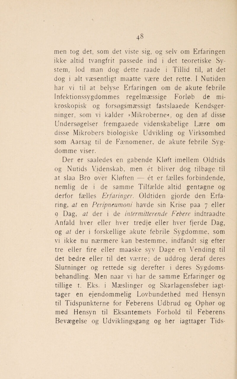 men tog det, som det viste sig, og selv om Erfaringen ikke altid tvangfrit passede ind i det teoretiske Sy¬ stem, lod man dog dette raade i Tillid til, at det dog i alt væsentligt maatte være det rette. I Nutiden har vi til at belyse Erfaringen om de akute febrile Infektionssygdommes regelmæssige Forløb de mi¬ kroskopisk og forsøgsmæssigt fastslaaede Kendsger¬ ninger, som vi kalder »Mikroberne«, og den af disse Undersøgelser fremgaaede videnskabelige Lære om disse Mikrobers biologiske Udvikling og Virksomhed som Aarsag til de Fænomener, de akute febrile Syg¬ domme viser. Der er saaledes en gabende Kløft imellem Oldtids og Nutids Videnskab, men ét bliver dog tilbage til at slaa Bro over Kløften — ét er fælles forbindende, nemlig de i de samme Tilfælde altid gentagne og derfor fælles Erfaringer. Oldtiden gjorde den Erfa¬ ring, at en Peripneumoni havde sin Krise paa 7 eller 9 Dag, at der i de intermitterende Febere indtraadte Anfald hver eller hver tredje eller hver fjerde Dag, og at der i forskellige akute febrile Sygdomme, som vi ikke nu nærmere kan bestemme, indfandt sig efter tre eller fire eller maaske syv Dage en Vending til det bedre eller til det værre; de uddrog deraf deres Slutninger og rettede sig derefter i deres Sygdoms¬ behandling. Men naar vi har de samme Erfaringer og tillige t. Eks. i Mæslinger og Skarlagensfeber iagt¬ tager en ejendommelig Lovbundethed med Hensyn til Tidspunkterne for Feberens Udbrud og Ophør og med Hensyn til Eksantemets Forhold til Feberens Bevægelse og Udviklingsgang og her iagttager Tids-