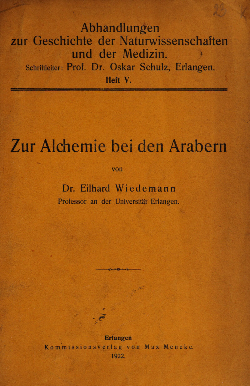 Abhandlungen zur Geschichte der Naturwissenschaften und der Medizin. > Schriftieiter: Prof. Dr. Oskar Schulz, Erlangen. Heft V. Zur Alchemie bei den Arabern von Dr. Eilhard Wiedemann Professor an der Universitet Erlangen. - :**' Erlangen V Kommissionsverlag von Max Mencke. 1922.