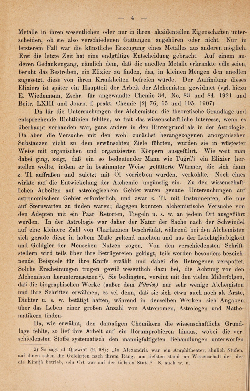 / Metalle in ihren wesentliclien oder nur in ihren akzidentellen Eigenschaften unter- scheiden, ob sie also verschiedenen Gattungen angelidren oder nicht. Nur in letzterem Fali war die kiinstliche Erzeugung eines Metalles aus anderen moglich. Erst die letzte Zeit hat eine endgiiltige Entscheidung gebracht. Auf einem an¬ deren Gedankengang, namlich dem, dafi die unedlen Metalle erkrankte edle seien, beruht das Bestreben, ein Elixier zu linden, das, in kleinen Mengen den unedlen zugesetzt, diese von ihren Krankheiten befreien wiirde. Der Auffindung dieses Elixiers ist spater ein Hauptteil der Arbeit der Alchemisten gewidmet (vgl. hiezu E. Wiedemann, Zschr. fur angewandte Chemie 34, No. 83 und 84. 1921 und Beitr. LXIII und Journ. f. prakt. Chemie [2] 76, 65 und 105. 1907). Da flir die Untersuchungen der Alchemisten die theoretische Grundlage und entsprechende Richtlinien fehlten, so trat das wissenschaftliche Interesse, wenn es liberhaupt vorhanden war, ganz anders in den Hintergrund als in der Astrologie. Da aber die Versuche mit den wohl zunachst herangezogenen anorganischen Substanzen nicht zu dem erwiinschten Ziele fiihrten, wurden sie in wiistester Weise mit organischen und organisierten Korpern ausgefuhrt. Wie weit man dabei ging, zeigt, dafi ein so bedeutender Mann wie Tugrå’i ein Elixier her- stellen wollte, indem er in bestimmter Weise gefiitterte Wiirmer, die sich dann • • z. TI. auffrafien und zuletzt mit 01 verrieben wurden, verkohlte. Noch eines wirkte auf die Entwickelung der Alchemie ungiinstig ein. Zu den wissenschaft- lichen Arbeiten auf astrologischem Gebiet waren genaue Untersuchungen auf astronomischem Gebiet erforderlich, und zwar z. TI. mit Instrumenten, die nur auf Sternwarten zu linden waren; dagegen konnten alchemistische Versuche von den Adepten mit ein Paar Retorten, Tiegeln u. s. w. an jedem Ort ausgefuhrt werden. In der Astrologie war daher der Natur der Sache nach der Schwindel auf eine kleinere Zahl von Charlatanen beschrånkt, wahrend bei den Alchemisten sich gerade diese in hohem MaBe geltend machten und aus der Leichtglaubigkeit und Goldgier der Menschen Nutzen zogen. Von den verschiedensten Schrift- steilern wird teils uber ihre Betriigereien geklagt, teils werden besonders bezeich- nende Beispiele flir ihre KnifFe erzahlt und dabei die Betrogenen verspottet. Solche Erscheinungen trugen gewiff wesentlich dazu bei, die Achtung vor den Alchemisten herunterzusetzen2). Sie bedingten, vereint mit den vielen MiBerfolgen, dab die biographischen Werke (auber dem Fihrist) nur sehr wenige Alchemisten und ihre Schriften erwahnen, es sei denn, dab sie sich etwa auch noch als Arzte, Dichter u. s. w. betatigt hatten, wahrend in denselben Werken sich Angaben uber das Leben einer groben Anzahl von Astronomen, Astrologen und Mathe- matikern linden. Da, wie erwåhnt, den damaligen Chemikern die wissenschaftliche Grund¬ lage fehlte, so lief ihre Arbeit auf ein Herumprobieren hinaus, wobei die ver- sehiedensten Stoffe systematisch den mannigfaltigsten Behandlungen unterworfen 2) So sagt al Qazwini (2, 98): „In Alexandria war ein Amphitheater, åhnlich Stufen, auf ilmen safien die Crelehrten nach ihrem Rang; am tiefsten stand an Wissenschaft der, der die Kim i ja betrieb, sein Ort war auf der tiefsten Stilfe. “ S. auch w. u.