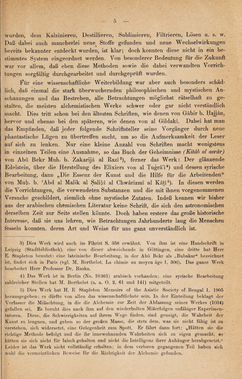 wurden, dem Kalzinieren, Destillieren, Sublimieren, Filtrierén, Losen u. s. w. DaB dabei auch mancherlei neue Stoffe gefunden und neue Wechselwirkuogen bereits bekannter entdeckt wurden, ist klar; doch konnten diese nicht in ein be- stimmtes System eingeordnet werden. Von besonderer Bedeutung fur die Zukunft 1 war vor allem, daB eben diese Methoden sowie die dabei verwandten Vorrich- tungen sorgfåltig durchgearbeitet und durchgepriift wurden. Eiir eine wissenschaftliche Weiterbildung war aber auch besonders schad- iich, daB ein mal die stark ilberwuchernden philosopliischen und mystischen An- schauungen und das Bestreben, alle Betrachtungen moglichst ratselhaft zu ge¬ stalten, die meisten alchemistischen Werke schwer oder gar nicht verstandlich macht. Dies tritt schon bei den altesten Schriften, wie denen von Gåbir b. flajjån, hervor und ebenso bei den spateren, wie denen von al Gildaki. Dabei hat man das Emptinden, daB jeder folgende Schriftsteller seine Vorgånger durch neue phantastische Lugen zu iibertreffen sucht, um so die Åufmerksamkeit der Leser auf sich zu lenken. Nur eine kleine Ånzahl von Schriften macht wenigstens in einzelnen Teilen eine Ausnahme, so das Buch der Geheimnisse (Kitåb al asrdr) von Abu Bekr Muh. b. Zakarijå al Razi3), ferner das Werk: Der glanzende Edelstein, iiber die Herstellung des Elixiers von al Tugrå’i4) und dessen syrische Bearbeitung, dann „Die Essenz der Kunst und die Hilfe fur die Arbeitenden“ von Muh- b. ‘Abd al Malik al Salibi al Chwårizmi al Kåti5). In diesen werden die Vorrichtungen, die verwendeten Substanzen und die mit ihnen vorgenommenen Versuche geschildert, ziemlich ohne mystische Zutaten. XndeB kennen wir bisher aus der arabischen chemischen Literatur keine Schrift, die sich den astronomischen derselben Zeit zur Seite stellen konnte. Doch haben erstere das groBe historische Interesse, daB sie uns lehren, wie Betrachtungen Jahrhunderte lang die Menschen fesseln konnten, deren Art und Weise flir uns ganz unverstandlich ist. 3) Dies Werk wird auch im Fihrist S. 358 erwåhnt. Von ihm ist eine Handschrift in Leipzig (Stadtbibliothek), eine von dieser abweichende in (rottingen, eine dritte hat Herr E. Stapleton benutzt; eine lateinische Bearbeitung, in der Abu Bekr als ,.Bubakar“ bezeichnet ist, tindet sich in Paris (vgl. M. Berthelot, La chimie au moyen age 1, 306). Das ganze Werk bearbeitet Herr Professor Dr. Ruska. 4) Das Werk ist in Berlin (No. 10361) arabisch vorhanden; eine syrische Bearbeitung zahlreicher Stellen hat M. Berthelot (a. a. O. 2, 61 und 141) mitgeteilt. 5) Dies Werk hat H. E Stapleton Memoirs of the Asiatic Society of Bengal 1, 1905 herausgegeben; es diirfte von allen das wissenschaftlichste sein. In der Einteilung beklagt der Verfasser die MiHachtung, in die die Alchemie zur Zeit der Abfassung seines Werkes (1034) gefallen sei. Es beruht dies nach ihm auf den wiederholten Mifierfolgen unfahiger Experimen- tatoren. Diese, die Schwierigkeiten auf ihrem Wege tinden, sind geneigt, die Wahrheit der Kunst zu leugnen, und geben so der groCen Masse, die stets dem, was sie nicht fahig ist zu verstehen, sich widersetzt, eine Gtelegenheit zum Spott. Er fahrt dann fort: „Hatten sie die richtige Methode befolgt und die ihr innewohnenden Wahrheiten sich zu eigen gemacht, so hatten sie sich nicht fur falsch gehalten und nicht die Intelligenz ihrer Anhanger herabgesetzt.“ Leider ist das Werk nicht vollstandig erhalten; in dem verloren gegangenen Teil liaben sich wohl die vermeintlichen Beweise flir die Richtigkeit der Alchemie gefunden.