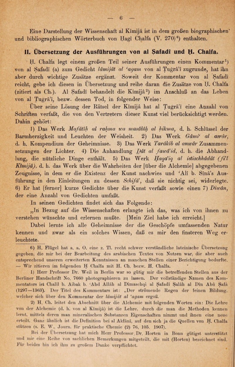 Eine Darstellung der Wissenschaft al Kimijå ist in dem groBen biographischen' und bibliographischen Worterbuch von Ilagi Chalfa (V. 270)6) enthalten. v . . . ... H . I, ■ II. Ubersetzung der Ausftihrungen von al Safadi und H. Chalfa. bl. Chalfa legt einem groben Teii seiner Ausfuhrungen einén Kommentar* 1) von al Safadi (a) zum Gedicht låmijåt al cagam von al Tugrå’i zugrunde, hat ihn aber durch wichtige Zusåtze ergånzt. Soweit der Kommentar von al Safadi reicht, gebe ich diesen in Ubersetzung und reihe daran die Zusatze von II. Chalfa (zitiert als Ch.). Al Safadi behandelt die Kimijå2) im AnschluB an das Leben von al Tugrå’i, bezw. dessen Tod, in folgender Weise: Uber seine Losung der Råtsel der Kimijå hat al Tugrå’i eine Anzahl von Schriften verfaBt, die von den Vertretern dieser Kunst viel berucksichtigt werden. Dahin gehort: 1) Das Werk Mafdtih al rahma wa masdbih al hikma, d. h. Schliissel der Barmherzigkeit und Leuchten der Weisheit. 2) Das Werk Gdmi‘ al asrar, d. h. Kompendium der Geheimnisse. B) Das Werk Taråkib al anwar Zusammen- setzungen der Lichter. 4) Die Anhandlung Ddt al fawalid, d. h. die Abhand- lung, die niitzliche Dinge enthålt. 5) Das Werk Haqa’iq al istischhdddt (fid Kimijd), d. h. das Werk uber die Wahrheiten der [uber die Alchemie] abgegebenen Zeugnisse, in dem er die Existenz der Kunst nachwies und ‘Ali b. Sinå’s Aus- fiihrung in den Einleitungen zu dessen Schifa\ daB sie nichtig sei, widerlegte. 6) Er hat [ferner] kurze Gedichte uber die Kunst verfaBt sowie einen 7) Dhvdn, der eine Anzahl von Gedichten umfaBt. In seinen Gedichten findet sich das Folgende: „In Bezug auf die Wissenschaften erlangte ich das, was ich von ihnen zu verstehen wunschte und erlernen muBte. [Mein Ziel håbe ich erreicht] Dabei lernte ich alle Geheimnisse der die Geschopfe umfassenden Natur kennen und zwar als ein solches Wissen, daB es mir den finsteren Weg er- leuchtete. 6) H. Fliigel liat a. a. O. eine z. TI. reclit schwer verstandliclie lateinische Ubersetzung gegeben, die mir bei der Bearbeitung des arabischen Textes von Nutzen war, die aber auch entsprecliend unseren erweiterten Kenntnissen an manchen Stellen einer Berichtigung bedurfte. — Wir zitieren im folgenden H Chalfa mit H. Ch. bezw. H. Chalfa. 1) Herr Professor Dr. Weil in Berlin war so giitig mir die betreffenden Stellen aus der Berliner Handschrift No. 7660 photographieren zu lassen. Der vollstandige Namen des Kom¬ mentators ist Chalil b. Aibak b. ‘Abd Allåh al Dimascliqi al Safadi Salåh al Din Abu Safå (1297—1363). Der Titel des Kommentars ist: „Der stromende Regen der feinen Bildung, welcher sich uber den Kommentar der låmijat al ‘agam ergoll. 2) H. Ch. leitet den Abschnitt uber die Alchemie mit folgenden Worten ein: Die Lehre von der Alchemie (d. h. von al Kimijå) ist die Lehre, durch die man die Methoden kennen lernt, mitteis deren man mineralischen Substanzen Eigenschaften nimmt und ihnen eine neue erteilt. Ganz åhnlich ist die Definition bei al Akfåni, auf den sich ja die Quellen von H. Chalfa stutzen (s. E. W., Journ. flir praktische Chemie (2) 76, 105. 1907). Bei der Ubersetzung hat mich Herr Professor Dr. Horten in Bonn giitigst unterstutzt und mir eine Reihe von sachlichen Bemerkungen mitgeteilt, die mit (Horten) bezeichnet sind. Pur beides bin ich ihm zu grofiem Danke verpfiichtet.