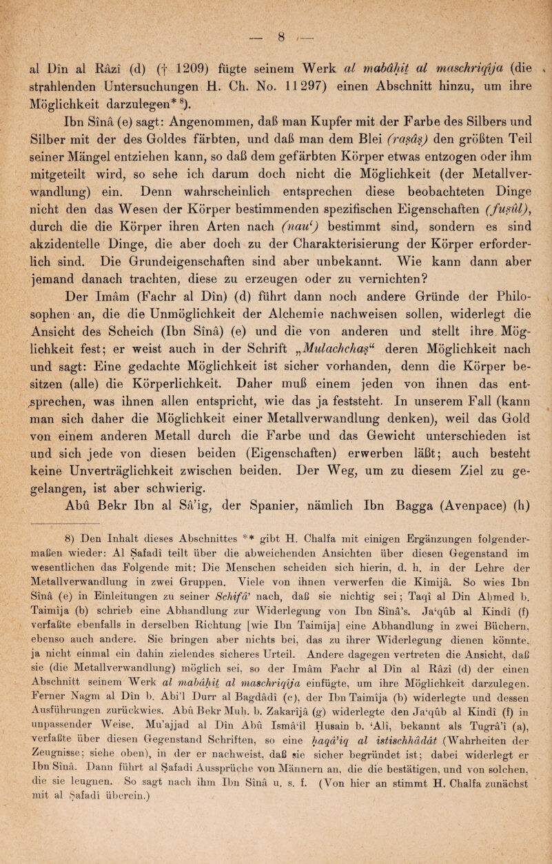 al Din al Råzi (d) (f 1209) fiigte seinem Werk al mabdhit al maschriqija (die » strahlenden Untersuchungen H. Ch. No. 11297) einen Abschnitt hinzu, um ihre Moglichkeit darzulegen* 8). Ibn Sinå (e) sagt: Angenommen, daB man Kupfer mit der Farbe des Silbers und Silber mit der des Goldes fårbten, und daB man dem Blei (rasas) den groBten Teil seiner Mangel entziehen kann, so dafi dem gef årbten Korper etwas entzogen oder ihm mitgeteilt wird, so sehe ich darum doch nicht die Moglichkeit (der Metallver- w^ndlung) ein. Denn wahrscheinlich entsprechen diese beobachteten Dinge nicht den das Wesen der Korper bestimmenden spezifischen Eigenschaften (fusul), durch die die Korper ihren Arten nach (nau\) bestimmt sind, sondern es sind akzidentelle Dinge, die aber doch zu der Charakterisierung der Korper erforder- lich sind. Die Grundeigenschaften sind aber unbekannt. Wie kann dann aber jemand danach trachten, diese zu erzeugen oder zu vernichten? Der Imam (Fachr al Din) (d) fiihrt dann noch andere Grunde der Philo- sophen an, die die Unmoglichkeit der Alchemie nachweisen sollen, widerlegt die Ansicht des Scheich (Ibn Sinå) (e) und die von anderen und stellt ihre Mog¬ lichkeit fest; er weist auch in der Schrift „Mulachchasu deren Moglichkeit nach und sagt: Eine gedachte Moglichkeit ist sicher vorhanden, denn die Korper be- sitzen (alle) die Korperlichkeit. Daher muB einem jeden von ihnen das ent- ^sprechen, was ihnen allen entspricht, wie das ja feststeht. In unserem Fali (kann man sich daher die Moglichkeit einer Metallverwandlung denken), weil das Gold von einem anderen Metall durch die Farbe und das Gewicht unterschieden ist und sich jede von diesen beiden (Eigenschaften) erwerben låBt; auch besteht keine Unvertråglichkeit zwischen beiden. Der Weg, um zu diesem Ziel zu ge- gelangen, ist aber schwierig. Abu Bekr Ibn al Så’ig, der Spanier, nåmlich Ibn Bagga (Avenpace) (h) 8) Den Inhalt dieses Abschnittes ** gibt H. Chalfa mit einigen Ergånzungen folgender- maBen wieder: Al Safadi teilt iiber die abweichenden Ansichten iiber diesen Gegenstand im wesentlichen das Folgende mit: Die Menscben scheiden sich hierin, d. h. in der Lehre der Metallverwandlung in zwei Gruppen. Viele von ihnen verwerfen die Kimijå. So wies Ibn Sinå (e) in Einleitungen zu seiner Schifd? nach, daB sie nichtig sei; Taqi al Din Ahmed b. Taimija (b) schrieb eine Abhandlung zur Widerlegung von Ibn Sinå’s. Ja‘qub al Kindi (f) verfaBte ebenfalls in derselben Richtung [wie Ibn Taimija] eine Abhandlung in zwei Buchern, ebenso auch andere. Sie bringen aber nichts bei, das zu ihrer Widerlegung dienen konnte. ja nicht einmal ein dahin zielendes sicheres Urteil. Andere dagegen vertreten die Ansicht, daB sie (die Metallverwandlung) mdglich sei, so der Imam Fachr al Din al Råzi (d) der einen Abschnitt seinem Werk al mabdhit al maschriqija einfiigte, um ihre Moglichkeit darzulegen. lerner Nagm al Din b. Abi’l Durr al Bagdådi (c), der Ibn Taimija (b) widerlegte und dessen Ausfiihrungen zuriickwies. Abu Bekr Muh. b. Zakarijå (g) widerlegte denJa‘qub al Kindi (f) in unpassender Weise. Mu’ajjad al Din Abu Ismåhl Husain b. ‘Ali, bekannt als Tugrå’i (a), verfaBte iiber diesen Gegenstand Schriften, so eine haqd’iq al istischhddat (Wahrheiten der Zeugnisse; sielie oben), in der er nachweist, daB sie sicher begrundet ist; dabei widerlegt er Ibn Sinå. Dann fiihrt al Safadi Ausspruche von Månnern an, die die beståtigen, und von solehen, die sie leugnen. So sagt nach ihm Ibn Sinå u. s. f. (Von hier an stimmt H. Chalfa zunåchst mit al Safadi iiberein.)