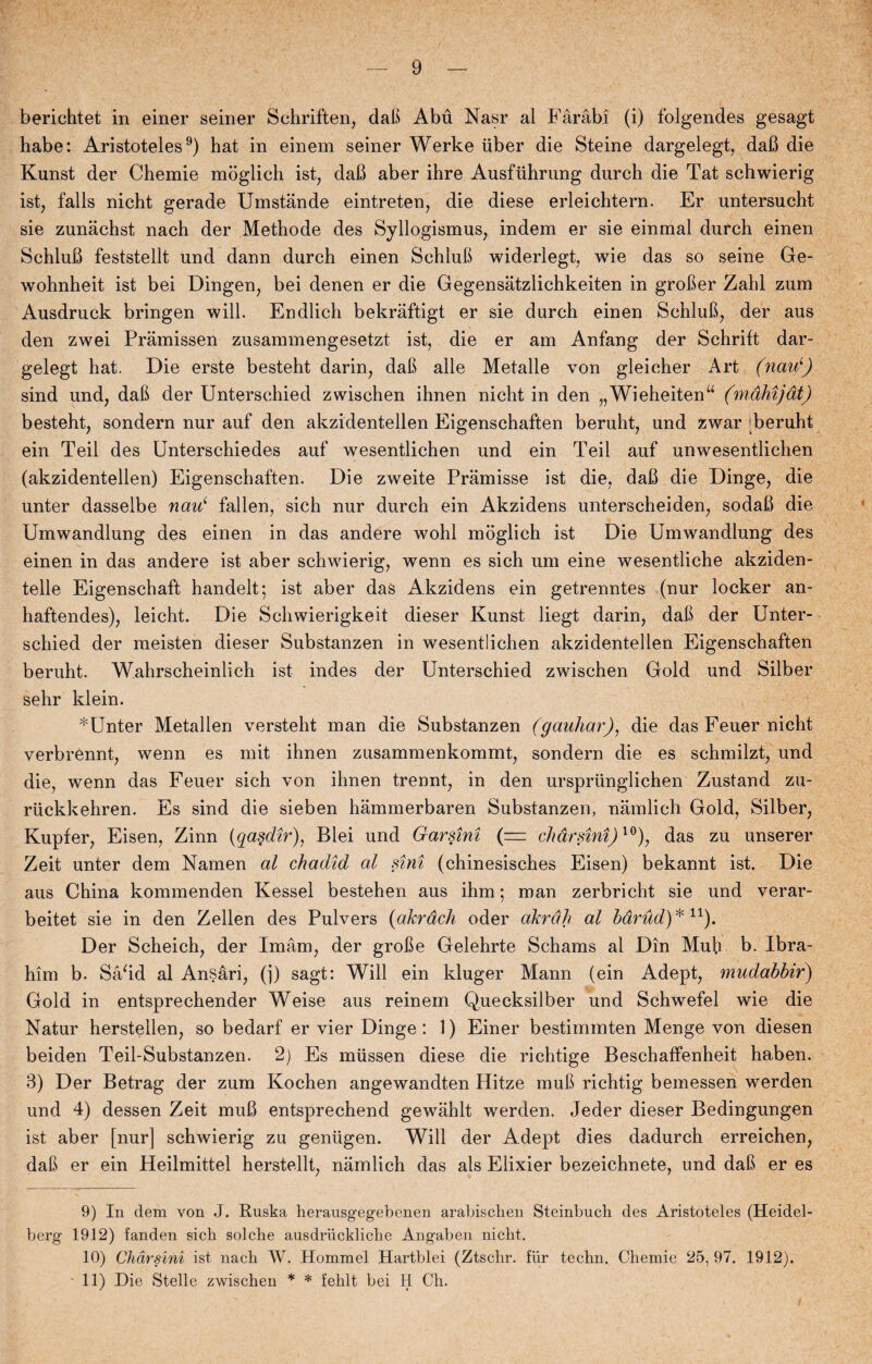 berichtet in einer seiner Schriften, dafi Abu Nasr al Fåråb i (i) folgendes gesagt håbe: Aristoteles9) hat in einem seiner Werke uber die Steine dargelegt, dafi die Kunst der Chemie moglich ist, dafi aber ihre Ausfiihrung durch die Tat schwierig ist, fails nicht gerade Umstånde eintreten, die diese erleichtern. Er untersucht sie zunåchst nach der Methode des Syllogismus, indem er sie einmal durch einen Schlufi feststellt und dann durch einen Schlufi widerlegt, wie das so seine Ge- wohnheit ist bei Dingen, bei denen er die Gegensåtzlichkeiten in grofier Zahl zum Ausdruck bringen will. Endlich bekraftigt er sie durch einen Schlufi, der aus den zwei Pramissen zusannnengesetzt ist, die er am Anfang der Schrift dar- gelegt hat. Die erste besteht darin, dafi alle Metalle von gleicher Art (nauL) sind und, dafi der Unterschied zwischen ihnen nicht in den „Wieheitenu (måhijdt) besteht, sondern nur auf den akzidentellen Eigenschaften beruht, und zwar .beruht ein Teil des Unterschiedes auf wesentlichen und ein Teil auf unwesentlichen (akzidentellen) Eigenschaften. Die zweite Pramisse ist die, dafi die Dinge, die unter dasselbe nau‘ fallen, sich nur durch ein Akzidens unterscheiden, sodafi die Umwandlung des einen in das andere wohl moglich ist Die Umwandlung des einen in das andere ist aber schwierig, wenn es sich um eine wesentliche akziden- telle Eigenschaft handelt; ist aber das Akzidens ein getrenntes (nur locker an- haftendes), leicht. Die Schwierigkeit dieser Kunst liegt darin, dafi der Unter¬ schied der meisten dieser Substanzen in wesentlichen akzidentellen Eigenschaften beruht. Wahrscheinlich ist indes der Unterschied zwischen Gold und Silber sehr klein. *Unter Metallen versteht man die Substanzen (gauhar), die das Feuer nicht verbrénnt, wenn es mit ihnen zusammenkommt, sondern die es schmilzt, und die, wenn das Feuer sich von ihnen trennt, in den urspriinglichen Zustand zu- ruckkehren. Es sind die sieben hammerbaren Substanzen, namlich Gold, Silber, Kupfer, Eisen, Zinn (qasdir), Blei und Garsini (= chårsini)10), das zu unserer Zeit unter dem Namen al chadid al sini (chinesisches Eisen) bekannt ist. Die aus China kommenden Kessel bestehen aus ihm; man zerbricht sie und verar- beitet sie in den Zellen des Pulvers (akrdch oder akrah al barud)*11). Der Scheich, der Imam, der grofie Gelehrte Schams al Din Muh b. Ibra¬ him b. Såfid al Ansåri, (]) sagt: Will ein kluger Mann (ein Adept, mudabbir) Gold in entsprechender Weise aus reinem Quecksilber und Schwefel wie die Natur herstellen, so bedarf er vier Dinge: 1) Einer bestimmten Menge von diesen beiden Teil-Substanzen. 2) Es mussen diese die richtige Beschaffenheit haben. 3) Der Betrag der zum Kochen angewandten Hitze mufi richtig bemessen werden und 4) dessen Zeit mufi entsprechend gewahlt werden. Jeder dieser Bedingungen ist aber [nur] schwierig zu geniigen. Will der Adept dies dadurch erreichen, dafi er ein Heilmittel herstellt, namlich das als Elixier bezeichnete, und dafi er es 9) In dem von J. Ruska herausgegebenen arabisclien Steinbuch des Aristoteles (Heidel- berg 1912) fanden sich solche ausdruckliclie Angaben nicht. 10) Chårsini ist nach IV. Hommel Hartblei (Ztschr. fur techn. Chemie 25, 97. 1912). ■ 11) Die Stelle zwischen * * fehit bei H Ch.