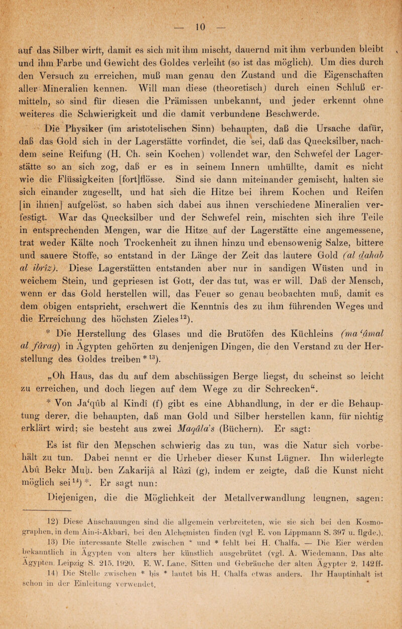 auf das Sliber wirft, damit es sicli mit ihm mischt, dauernd mit ihm verbunden bleibt und ihm Farbe und Gowicht des Goldes verleiht (so ist das moglich). Um dies durch den Versuch zu erreichen, muB man genau den Zustand und die Eigenschaften aller: Mineralien kennen. Will man diese (theoretischj durch einen SchluB er- mitteln, so sind fur diesen die Pramissen unbekannt, und jeder erkennt ohne weiteres die Schwierigkeit und die damit verbundene Beschwerde. Die Physiker (im aristotelischen Sinn) behaupten, daB die Ursache dafur, daB das Gold sich in der Lagerstatte vorfindet, die sei, daB das Quecksilber, nach- dem seine Reifung (H. Ch. sein Kochen) vollendet war, den Schwefel der Lager¬ statte so an sich zog; daB er es in seinem Innern umhullte, damit es nicht wie die Fliissigkeiten [fort]flosse. Sind sie dann miteinander gemischt, halten sie sich einander zUgesellt, und hat sich die Hitze bei ihrem Kochen und Reifen [in ihnen] aufgelost, so haben sich dabei aus ihnen verschiedene Mineralien ver- festigt. War das Quecksilber und der Schwefel rein, mischten sich ihre Teile in entsprechenden Mengen, war die Hitze auf der Lagerstatte eine angemessene, trat weder Kålte noch Trockenheit zu ihnen hinzu und ebensowenig Salze, bittere und sauere Stoffe, so entstand in der Lange der Zeit das lautere Gold (al dah ab al ibriz). Diese Lagerståtten entstanden aber nur in sandigen Wiisten und in weichem Stein, und gepriesen ist Gott, der das tut, was er will. DaB der Mensch, wenn er das Gold herstellen will, das Feuer so genau beobachten muB, damit es dem obigen entspricht, erschwert die Kenntnis des zu ihm fuhrenden Weges und die Erreichung des hochsten Zieles12). * Die Herstellung des Glases und die Brutofen des Kuchleins (ma‘åmal al fårag) in Agypten gehorten zu denjenigen Dingen, die den Verstand zu der Her¬ stellung des Goldes treiben * l3). „Oh Haus, das du auf dem abschiissigen Berge liegst, du scheinst so leicht zu erreichen, und doch liegen auf dem Wege zu dir SchreckenL * Von Ja'qub al Kindi (f) gibt es eine Abhandlung, in der er die Behaup- tung derer, die behaupten, daB man Gold und Silber herstellen kann, flir nichtig erklårt wird; sie besteht aus zwei Maqåla’s (Biichern). Er sagt: Es ist flir den Menschen schwierig das zu tun, was die Natur sich vorbe- hålt zu tun. Dabei nennt er die Urheber dieser Kunst Liigner. Ihn widerlegte Abu Bekr Muh. ben Zakarijå al Råzi (g), indem er zeigte, daB die Kunst nicht moglich seili) L Er sagt nun: Diejenigen, die die Moglichkeit der Metallverwandlung leugnen, sagen: 12) Diese Anscliaiumgen sind die allgemein verlireiteten, wie sie sich bei den Kosmo- gfaphen, in dem Ain-i-Akbari, bei den Alch^misten finden (vgl E. von Lippmann S. 397 u. flgde.). 13) Die interessante Stelle zwischen * nnd * fehit bei H. Chalfa. — Die Eier werden bekanntlich in Agypten von alters her kiinstlich ausgebriitet (vgl. A. Wiedemann, Das alte Agypten Leipzig S. 215.1920. E. W. Lane, Sitten und Gebrauche der alten Ågypter 2, 142 ff. 14) Die Stelle zwischen * bis * lautet bis H. Chalfa et was anders. Ihr Hauptinhalt ist schon in der Einleitung verwendet.