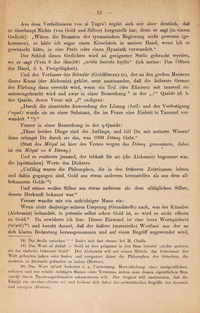 Aus dem Verhaltnissen von al Tugrå’i ergibt sich mir aber deutlich, dab er iiberhaupt Nichts (von Gold und Silber) hergestellt hat; denn er sagt [in einem Gedicht]: „Waren die Beamten der tyrarmischen Regierung nicht gewesen (ge- kommen), so hatte ich sogar einen Kieselstein in meiner Hånd, wenn ich es gewunscht hatte, in eine Perle oder einen Hyazinth verwandelt.u Der Schlub dieses Gedichtes wird an geeigneter Stelle gebracht werden, wo er sagt (Vers 8 der låmijdt) „uridu bastata kaffinu (ich meine: Das Offnen der Hånd, d. h. Freigebigkeit). Und der Verfasser der Schudur (Goldflittern) (n), der zu den groben Meistern dieser Kunst (der Alchemie) gehbrt, setzt auseinander, daB die auberste Grenze der Farbung dann erreicht wird, wenn ein Teil (des Elixiers) mit tausend zu- sammengebracht wird und zwar in einer Bemerkung * in der Qaside (d. h. der Qaside, deren Verse mit „fu en digen): „Durch die sinnreiche Anwendung der Losung (hall) und der Verfestigung ((aqad) wurde sie zu einer Substanz, die im Feuer eine Einheit in Tausend ver- wandelt * 18).a Ferner in einer Bemerkung in der q-Qaside: „Diese beiden Dinge sind die Anfånge, und hilf Du mit meinem Wissen! dann erlangst Du durch sie das, was 1000 Ddnaq farbt.“ (Statt des Mitqal ist hier des Verses wegen das Ddnaq genommen, dabei ist ein Mitqal = 6 Ddnaq.) Und es rezitierte jemand, der lebhaft flir sie (die Alchemie) begeistert war, die [spottischen] Worte des Dichters. „Unfåhig waren die Philosophen, die in den friiheren Zeitråumen lebten und dahin gegangen sind, Gold aus etwas anderem herzustellen als aus dem all- bekannten Golde19). Und reines weiBes Silber aus etwas anderem als dem alltaglichen Silber, dessen Herkunft bekannt war.“ Ferner wandte mir ein aufrichtiger Mann ein: Wenn nicht dasjenige seinem Ursprung (Grundstoffe) nach, was der Kunstler (Alchemist) behandelt, in potentia selbst schon Gold ist, so wird es nicht effectu zu Gold.“ Da erwiderte ich ihm: Dieser Einwand ist eine leere Wortspielerei (ta’wil)20) und beruht darauf, daB der aubere (materielle) Wortlaut aus der an sich klaren Bedeutung herausgenommen und auf einen BegrifF angewendet wird, 18) Die Stelle zwischen * * findet sich fast ebenso bei H. Chalfa. 19) Das Wort al dahab — Groid ist hier pragnant in den Sinn benutzt „nichts anderes als das einfache bekannte Gold“. Der Alchemist will mit seinen Mitteln das Geheimnis der AVelt gefunden haben oder finden und verspottet daher die Philosophen der Grieclien, die meinten, es ihrerseits gefunden zu haben (Horten). 20) Das Wort ta’wil bedeutet u. a. Umdeutung, Hervorhebung eines uneigentlichen, seltenen und nur relativ richtigen Sinnes eines Terminus, indeni man dessen eigentlichen Sinn {s ar ih) durch Taschenspielkiinstler eskamotieren will. Der Gegner will nachweisen, dab die Kimijå ein circulus vitiosus sei, und bedient sich dabei der aristotelischen Begriffe der dynamis und energeia (Horten).