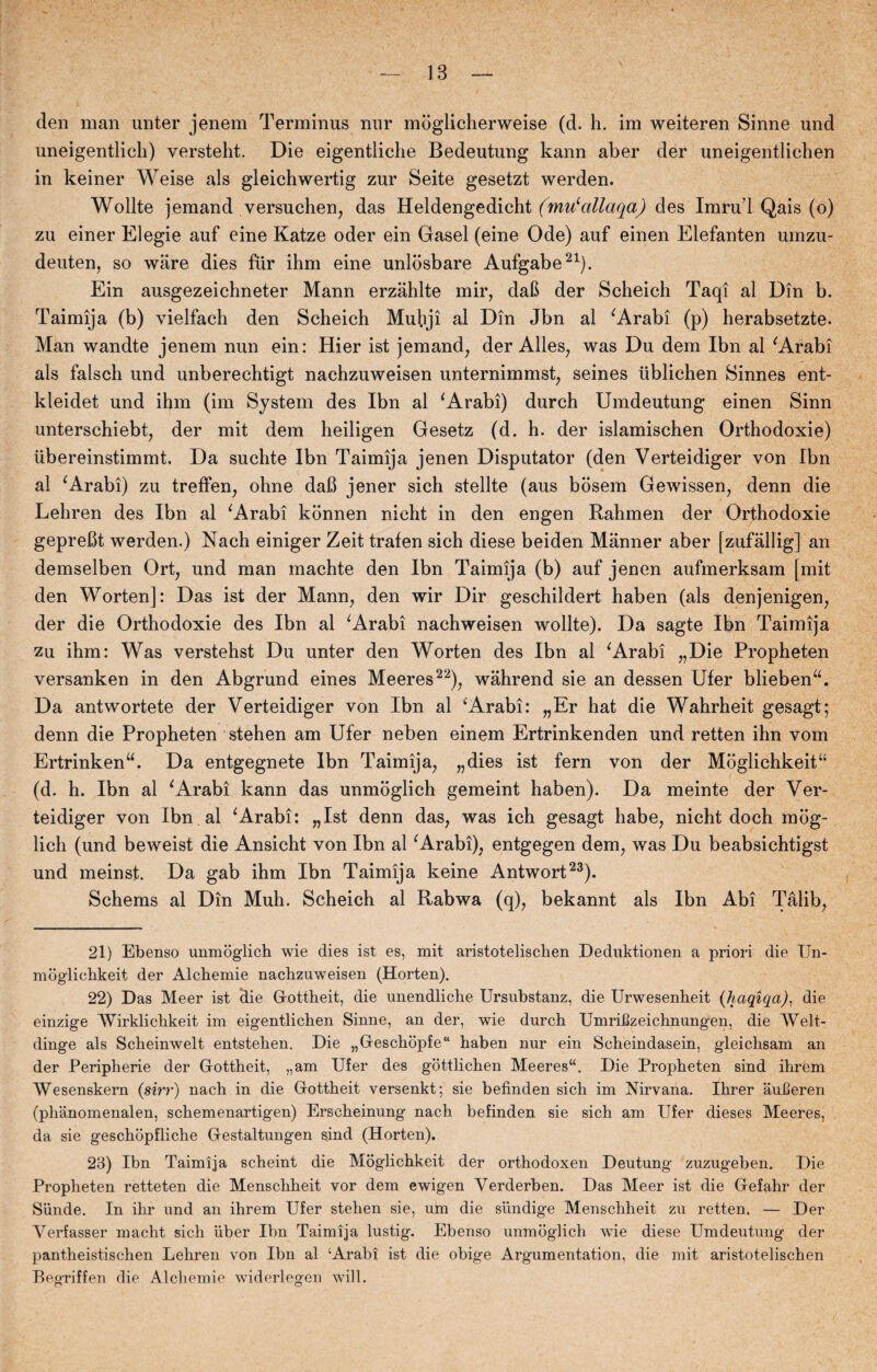 den man unter jenem Terminus nur mdglicherweise (d. h. im weiteren Sinne und uneigentlicli) versteht. Die eigentliche Bedeutung kann aber der uneigentlichen in keiner Weise als gleichwertig zur Seite gesetzt werden. Wollte jemand versuchen, das Heldengedicht (mu‘allaqa) des Imrud Qais (o) zu einer Elegie auf eine Katze oder ein Gasel (eine Ode) auf einen Elefanten umzu- deuten, so ware dies fur ihm eine unlosbare Aufgabe21). Ein ausgezeichneter Mann erzahlte mir, dab der Scheich Taqi al Din b. Taimija (b) vielfach den Scheich Muhji al Din Jbn al ' Arabi (p) herabsetzte. Man wandte jenem nun ein: Hier ist jemand, der Alles, was Du dem Ibn al 'Arabi als falsch und unberechtigt nachzuweisen unternimmst, seines iiblichen Sinnes ent- kleidet und ihm (im System des Ibn al 'Arabi) durch Umdeutung einen Sinn unterschiebt, der mit dem heiligen Gesetz (d. h. der islamischen Orthodoxie) ubereinstimmt. Da suchte Ibn Taimija jenen Disputator (den Verteidiger von Ibn al 'Arabi) zu treffen, ohne dafi jener sich stellte (aus bosem Gewissen, denn die Lehren des Ibn al 'Arabi konnen nicht in den engen Rahmen der Orthodoxie geprebt werden.) Nach einiger Zeit trafen sich diese beiden Manner aber [zufållig] an demselben Ort, und man machte den Ibn Taimija (b) auf jenen aufmerksam [mit den Worten]: Das ist der Mann, den wir Dir geschildert haben (als denjenigen, der die Orthodoxie des Ibn al 'Arabi nachweisen wollte). Da sagte Ibn Taimija zu ihm: Was verstehst Du unter den Worten des Ibn al 'Arabi „Die Propheten versanken in den Abgrund eines Meeres22), wahrend sie an dessen Ufer blieben. Da antwortete der Verteidiger von Ibn al ‘Arabi: „Er hat die Wahrheit gesagt; denn die Propheten stehen am Ufer neben einem Ertrinkenden und retten ihn vom Ertrinkenu. Da entgegnete Ibn Taimija, „dies ist fern von der Mbgliehkeitu (d. h. Ibn al 'Arabi kann das unmoglich gemeint haben). Da meinte der Ver¬ teidiger von Ibn al 'Arabi: „Ist denn das, was ich gesagt håbe, nicht doch mog- lich (und beweist die Ansicht von Ibn al 'Arabi), entgegen dem, was Du beabsichtigst und meinst. Da gab ihm Ibn Taimija keine Antwort23). Schems al Din Muh. Scheich al Rabwa (q), bekannt als Ibn Abi Tålib, 21) Ebenso unmoglich wie dies ist es, mit aristotelisclien Deduktionen a priori die Un- mogliehkeit der Alchemie nachzuweisen (Horten). 22) Das Meer ist die Gottheit, die unendliche Ursubstanz, die Urwesenheit (haqiqa), die einzige AVirklichkeit im eigentlichen Sinne, an der, wie durch Umrifizeichnungen, die AYelt- dinge als Scheinwelt entstehen. Die „Geschopfe haben nur ein Scheindasein, gleichsam an der Peripherie der Gottheit, „am Ufer des gottlichen Meeres“. Die Propheten sind ihrem Wesenskern (sirr) nach in die Gottheit versenkt; sie befinden sich im Nirvana. Ihrer aulleren (phanomenalen, schemenartigen) Erscheinung nach befinden sie sich am Ufer dieses Meeres, da sie geschopfliche Gestaltungen sind (Horten). 23) Ibn Taimija scheint die Moglichkeit der orthodoxen Deutung zuzugeben. Die Propheten retteten die Menschheit vor dem ewigen Yerderben. Das Meer ist die Gefahr der Sunde. In ihr und an ihrem Ufer stehen sie, um die sundige Menschheit zu retten. — Der Verfasser macht sich iiber Ibn Taimija lustig. Ebenso unmoglich wie diese Umdeutung der pantheistischen Lehren von Ibn al ‘Arabi ist die obige Argumentation, die mit aristotelischen BegTiffen die Alchemie widerlegen will.