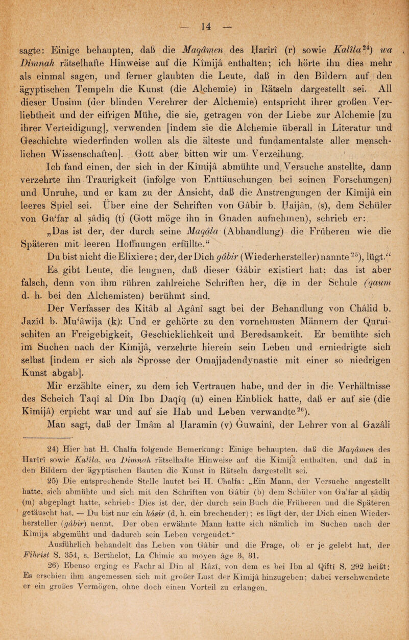 sagte: Einige behaupten, dab die Maqåmen des Bariri (r) sowie fCalUau) wa Dimnak råtselhafte Hinweise auf die Kimijå enthalten; ich horte ihn dies mehr als einmal sagen, und ferner glaubten die Leute, dab in den Bildern auf den agyptischen Tempeln die Kunst (die Alchemie) in Ratseln dargestellt sei. All dieser Unsinn (der blinden Verehrer der Alchemie) entspricht ihrer groben Ver- liebtheit und der eifrigen Miihe, die sie, getragen von der Liebe zur Alchemie [zu ihrer Verteidigung], verwenden [indem sie die Alchemie iiberall in Literatur und Geschichte wiederfinden wollen als die alteste und fundamentalste aller mensch- lichen Wissenseh aften |. Gott aber, bitten wir um Verzeihung. Ich fand einen, der sich in der Kimijå abmiihte und Versuche anstellte, dann verzehrte ihn Traurigkeit (infolge von Enttåuschuugen bei seinen Forschungen) und Unruhe, und er kam zu der Ansicht, dab die Anstrengungen der Kimijå ein leeres Spiel sei. fiber eine der Schriften von Gåbir b. Haijån, (s), dem Schuler von GaTar al sådiq (t) (Gott moge ihn in Gnaden aufnehmen), schrieb er: „Das ist der, der durch seine Maqdla (Abhandlung) die Friiheren wie die Spåteren mit leeren Hoffnungen erfiillte.u Dubist nicht dieElixiere; der, der Dichydfø'r (Wiederhersteller)nannte25), liigtV Es gibt Leute, die leugnen, dab dieser Gåbir existiert hat; das ist aber falsch7 denn von ihm riihren zahlreiche Schriften her7 die in der Schule (qaum d. h. bei den Alchemisten) beriihmt sind. Der Verfasser des Kitåb al Agåni sagt bei der Behandlung von Chålid b. Jazid b. Mu‘åwija (k): Und er gehorte zu den vornehmsten Månnern der Qurai- schiten an Freigebigkeit, Geschicklichkeit und Beredsamkeit. Er bemiihte sich im Suchen nach der Kimijå, verzehrte hierein sein Leben und erniedrigte sich selbst [indem er sich als Sprosse der Omajjadendynastie mit einer so niedrigen Kunst abgab]. Mir erzåhlte einer, zu dem ich Vertrauen håbe, und der in die Verhåltnisse des Scheich Taqi al Din Ibn Daqiq (u) einen Einblick hatte, dab er auf sie (die Kimijå) erpicht war und auf sie Hab und Leben verwandte26). Man sagt, dab der Imåm al Haramin (v) Guwaini, der Lehrer von al Gazåli 24) Hier liat H. Chalfa folgende Bemerkung: Einige behaupten, daC die Maqåmen des Hariri sowie Kalila, wa Dimnah ratselhafte Hinweise auf die Kimijå enthalten, und dail in den Bildern der agyptischen Bauten die Kunst in Båtseln dargestellt sei. 25) Die entsprechende Stelle lautet bei H. Chalfa: „Ein Mann, der Versuche angestellt hatte, sich abmiihte und sich mit den Schriften von Gåbir (b) dem Schuler von Ga’far al sådiq (m) abgeplagt hatte, schrieb: Dies ist der, der durch sein Buch die Friiheren und die Spåteren getåuscht hat. — Du bist nur ein kdsir (d. h. ein brechender); es lugt der, der Dich einen Wieder- hersteller {gåbir) nennt. Der oben erwåhnte Mann hatte sich nåmlich im Suchen nach der Kimijå abgemiiht und dadurch sein Leben vergeudet.u Ausfiihrlich behandelt das Leben von Gåbir und die Frage, ob er je gelebt hat, der Fihrist S. 354, s. Berthelot, La Chimie au moyen åge 3, 31. 26) Ebenso erging es Fachr al Din al Råzi, von dem es bei Ibn al Qifti S. 292 heiCt: Es erschien ihm angemessen sich mit grotter Lust der Kimijå liinzugeben; dabei verscliwendete er ein grolles Vermogen, ohne doch einen Vorteil zu erlangen.