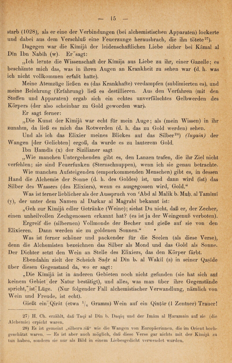 starb (1028), als er eine der Verbindungen (bei alchemistischen Apparaten) lockerte und dabei aus dem VerschluB eine Feuerzunge herausbrach, die ihn tdtete2?). Dagegen war die Kimijå der leidenschaftlichen Liebe sicher bei Kåmal al Din Ibn Nabih (w). Er sagt: „Ich lernte die Wissenschaft der Kimijå aus Liebe zu ihr, einer Gazelle; es beschåmte mich das, was in ihren Augen an Krankheit zu sehen war (d. h. was ich nicht vollkommen erfabt hatte). Meine Atemziige lieben es (das Krankhafte) verdampfen (sublimierten es), und meine Belehrung (Erfahrung) lieB es destillieren. Aus den Verfahren (mit den Stoffen und Apparaten) ergab sich ein echtes unverfålschtes Gelbwerden des Korpers (der also scheinbar zu Gold geworden war). Er sagt ferner: „Die Kunst der Kimijå war echt fiir mein Auge; als (mein Wissen) in ihr zunahm, da lieB es mich das Rotwerden (d. h. das zu Gold werden) sehen. Und als ich das Elixier meines Blickes auf das Silber28) (lugain) der Wangen [der Geliebten] ergoB, da wurde es zu lauterem Gold. Ibn Hamdis (x) der Sizilianer sagt „Wie manchen Untergehenden gibt es, den Lanzen trafen, die ihr Ziel nicht verfehlen; sie sind Feuerfunken (Sternschnuppen), wenn ich sie genau betrachte. Wie manchen Aufsteigenden (emporkommenden Menschen) gibt es, in dessen Hånd die Alchemie der Sonne (d. h. des Goldes) ist, und dann wird (ist) das Silber des Wassers (des Elixiers), wenn es ausgegossen wird, Gold.u Was ist ferner lieblicher als der Ausspruch von 'Abd al Malik b. Muh. al Tamimi (y), der unter dem Nam en al Darkar al Magrabi bekannt ist: „Geh zur Kimijå edler Getrånke (Weine); siehst Du nicht, daB er, der Zecher, einen unheilvollen Zechgenossen erkannt hat? (es ist ja der Weingenub verboten). Ergreif die (silbernen) Vollmonde der Becher und gieBe auf sie von den Elixieren. Dann werden sie zu goldenen Sonnen.“ • Was ist ferner schoner und packender fiir die Seelen (als diese Verse), denn die Alchemisten bezeichnen das Silber als Mond und das Gold als Sonne. Der Dichter setzt den Wein an Stelle des Elixiers, das den Korper fårbt. Ebendahin zielt der Scheich Sadr al Din b. al Wakil (z) in seiner Qaside liber diesen Gegenstand da, wo er sagt: „Die Kimijå ist in anderen Gebieten noch nicht gefunden (sie hat sich auf keinem Gebiet der Natur beståtigt), und alles, was man uber ihre Gegenstånde spricht,”’isti Luge. (Nur folgender Fali alchemistischer V erwandlung, nåmlich von Wein und Freude, ist echt). GieBt ein Qiråt (etwa 1/G Gramm) Wein auf ein Qintår (1 Zentner) Trauer! 27) H. Ch. erzahlt, daJ3 Taqi al Din b. Daqiq und der Imam al Haramain auf sie (die Alchemie) erpicht waren. 28) Es ist gemeint „silberw eiC“ wie die Wangen von Europåerinnen, die im Orient hoch- geschåtzt waren. — Es ist aber auch moglich, dah diese Verse gar nichts mit der Kimijå zu tun haben, sondern sie nur als Bild in einem Liebesgedicht verwendet wurden.