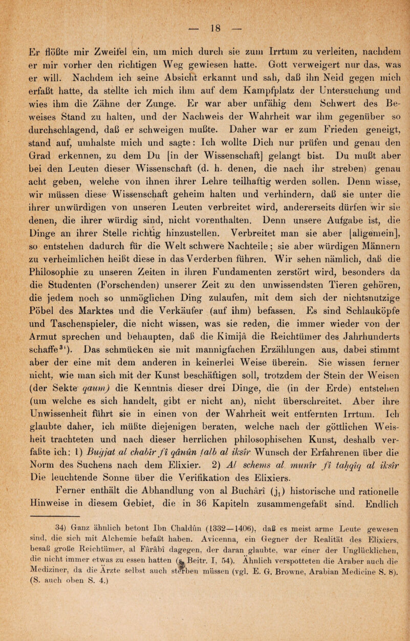 Er flofite mir Zweifel ein, um mich durch sie zum Irrtum zu verleiten, naclidem er mir vorher den richtigen Weg gewiesen hatte. Gott verweigert nur das, was er will. Naclidem ich seine Absicht erkannt und sah, daB ilm Neid gegen mich erfaBt hatte, da stellte ich mich ihm auf dem Kampfplatz der Untersuchung und wies ihm die Zahne der Zunge. Er war aber unfahig dem Schwert des Be- weises Stand zu halten, und der Nachweis der Wahrheit war ihm gegeniiber so durchschlagend, daB er schweigen muBte. Daher war er zum Frieden geneigt, stand auf, umhalste mich und sagte: Ich wollte Dich nur priifen und genau den Grad erkennen, zu dem Du [in der Wissenschaft] gelangt bist. Du muBt aber bei den Leuten dieser Wissenschaft (d. h. denen, die nach ihr streben) genau acht geben, welche von ihnen ihrer Lehre teilhaftig werden sollen. Denn wisse, wir mussen diese Wissenschaft geheim halten und verhindern, daB sie unter die ihrer unwiirdigen von unseren Leuten verbreitet wird, andererseits diirfen wir sie denen, die ihrer wiirdig sind, nielit vorenthalten. Denn unsere Aufgabe ist, die Dinge an ihrer Stelle richtig hinzustellen. Verbreitet man sie aber [aligémein], so entstehen dadurch fur die Welt schwere Nachteile; sie aber wiirdigen Mannern zu verheimlichen heiBt diese in das Verderben fuhren. Wir sehen nåmlich, daB die Philosophie zu unseren Zeiten in ihren Fundam enten zerstort wird, besonders da die Studenten (Forschenden) unserer Zeit zu den unwissendsten Tieren gehoren, die jedem noch so unmoglichen Ding zulaufen, mit dem sich der niehtsnutzige Pobel des Marktes und die Verkåufer (auf ihm) befassen. Es sind Schlaukopfe und Taschenspieler, die nicht wissen, was sie reden, die immer wieder von der Armut sprechen und behaupten, daB die Kimijå die Reichtuiner des Jahrhunderts schaffe31). Das schmucken sie mit mannigfachen Erzåhlungen aus, dabei stimmt aber der eine mit dem anderen in keinerlei Weise iiberein. Sie wissen ferner nicht, wie man sich mit der Kunst beschåftigen soli, trotzdem der Stein der Weisen (der Sekte qaum) die Kenntnis dieser drei Dinge, die (in der Erde) entstehen (um welche es sich handelt, gibt er nicht an), nicht iiberschreitet. Aber ihre Unwissenheit fiihrt sie in einen von der Wahrheit weit entfernten Irrtum. Ich glaubte daher, ich mliBte diejenigen beraten, welche nach der gottiichen Weis- heit trachteten und nach dieser herriichen philosophischen Kunst, deshalb ver- faBte ich: 1) Bug jat al chabir ft qånun talb al ikstr Wunsch der Erfahrenen tiber die Norm des Suchens nach dem Elixier. 2) Al schenis al. muntr ft tahqiq al ikstr Die leuchtende Sonne iiber die Verifikation des Elixiers. Ferner enthalt die Abhandlung von al Buchåri (jx) historische und rationelle Hinweise in diesem Gebiet, die in 36 Kapiteln zusammengefaBt sind. Endlich 34) Ganz ahnlich betont Ibn Chaldun (1332—1406), daC es meist arme Leute gewesen sind, die sich mit Alchemie befafit haben. Avicenna, ein Gegner der Realitat des Elixiers, besa.0 grolle Reichtiimer, al Fåråbi dagegen, der daran glaubte, war einer der Unglucklichen, die nicht immer etwas zu essen hatten (sl Beitr. I, 54). Åhnlich verspotteten die Araber auch die Mediziner, da die Årzte selbst auch staben miissen (vgl. E. G. Browne, Arabian Medicine S. 8). (S. auch oben S. 4.)