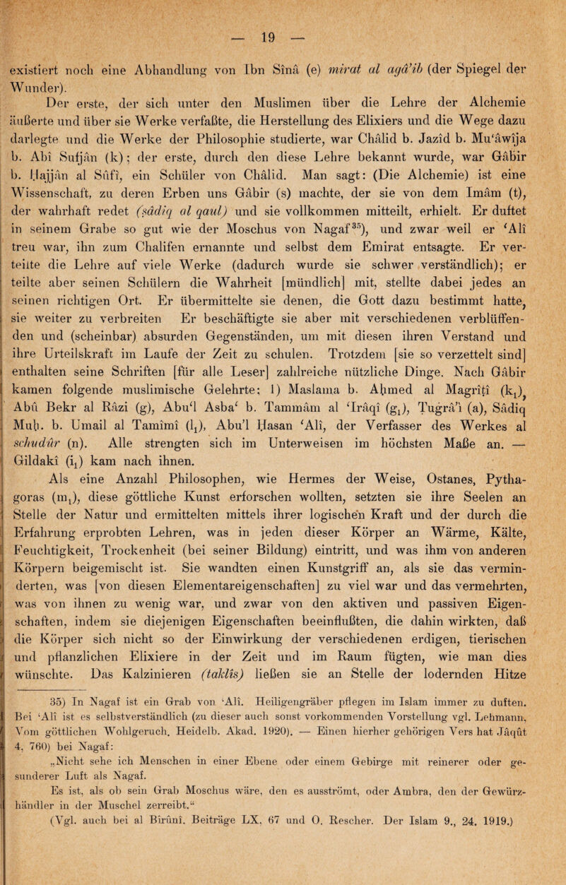 existiert noch eine Abhandlung von Ibn Sinå (e) mirat al agå’ib (der Spiegel der Wunder). Der erste, der sieh unter den Muslimen iiber die Lehre der Alchemie åufierte und iiber sie Werke verfabte, die Herstellung des Elixiers und die Wege dazu darlegte und die Werke der Philosophie studierte, war Chålid b. Jazid b. Mu'åwija b. Abi Sufjån (k); der erste, durcli den diese Lehre bekannt wurde, war Gåbir b. Hajjån al S uf i, ein Schiller von Chålid. Man sagt: (Die Alchemie) ist eine Wissenschaft, zu deren Erben uns Gåbir (s) machte, der sie von dem Imåm (t), der wahrhaft redet (sådiq al qaul) und sie vollkommen mitteilt, erhielt. Er duftet in seinem Grabe so gut wie der Mosehus von Nagaf35), und zwar weil er ‘Ali treu war, ihn zum Chalifen ernannte und selbst dem Emirat entsagte. Er ver- teiite die Lehre auf viele Werke (dadurch wurde sie schwer verståndlich); er teilte aber seinen Schulern die Wahrheit [mundlich] mit, stellte dabei jedes an seinen richtigen Ort. Er iibermittelte sie denen, die Gott dazu bestimmt hatte, i sie weiter zu verbreiten Er beschåftigte sie aber mit verschiedenen verbluffen- den und (scheinbar) absurden Gegenstånden, um mit diesen ihren Verstand und ihre Urteilskraft im Laufe der Zeit zu schulen. Trotzdem [sie so verzettelt sind] » enthalten seine Schriften [fur alle Leser] zahlreicbe niitzliche Dinge. Nhch Gåbir kamen folgende muslimische Gelehrte; 1) Maslama b. Ahmed al Magriti (kJ I Abu Bekr al Råzi (g), Abud Asba‘ b. Tammårn al ‘Iråqi (gj, Tugrå’i (a), Sådiq . Muh. b. Umail al Tamimi (L), Abu’l Hasan ‘Ali, der Verfasser des Werkes al schudur (n). Alle strengten sich im Unterweisen im hochsten Måbe an. — Gildaki (ij kam nach ihnen. Als eine Anzahl Philosophen, wie Hermes der Weise, Ostanes, Pytha- \ goras (mj, diese gottliche Kunst erforschen wollten, setzten sie ihre Seelen an ] 1 Stelle der Natur und ermittelten mitteis ihrer logischén Kraft und der durch die Erfahrung erprobten Lehren, was in jeden dieser Korper an Wårme, Kålte, Feuchtigkeit, Trockenheit (bei seiner Bildung) eintritt, und was ihm von anderen i Korpern beigemischt ist. Sie wandten einen Kunstgriff an, als sie das vermin- > derten, was [von diesen Elementareigenschaften] zu viel war und das vermehrten, f was von ihnen zu wenig war, und zwar von den aktiven und passiven Eigen- | schaften, indeni sie diejenigen Eigenschaften beeinflubten, die dahin wirkten, dafi :» die Kbrper sich nicht so der Einwirkung der verschiedenen erdigen, tierischen s und pflanzlichen Elixiere in der Zeit und im Raum fugten, wie man dies r wiinschte. Das Kalzinieren (taklis) liefien sie an Stelle der lodernden Hitze ■ 135) In Nagaf ist ein Grab von ‘Ali. Heiligengraber pflegen im Islam immer zu duften. Bei ‘Ali ist es selbstverstandlich (zu dieser auch sonst vorkommenden Yorstellung vgl. Lehmann, Vom giittlicben ‘Wohlgerucli. Heidelb. Akad. 1920). — Einen hierher gehorigen Vers hat Jåqut 4, 760) bei Hagaf: „Nicht sehe ich Menschen in einer Ebene oder einem Gebirge mit reinerer oder ge- sunderer Luft als Nagaf. Es ist, als ob sein Grab Mosehus ware, den es ausstromt, oder Ambra, den der Gewiirz- handler in der Muschel zerreibt.“ (Vgl. auch bei al Biruni. Beitrage LX, 67 und O. Eescher. Der Islam 9., 24. 1919.)