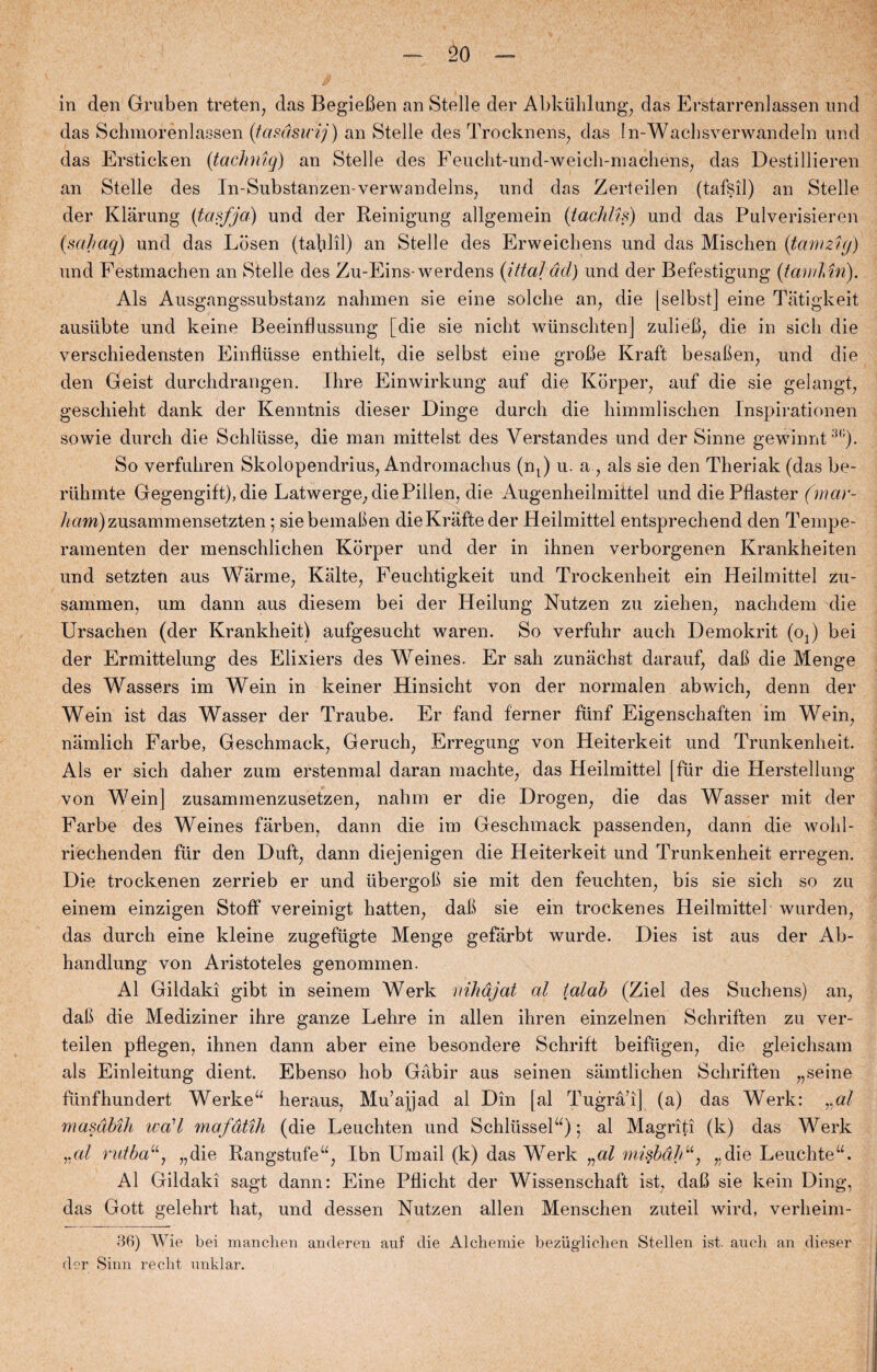 in den Gruben treten, das BegieBen an Stelle der Abkuhlung, das Erstarrenlassen und das Schmorenlassen (tasdsicij) an Stelle des Trocknens, das In-Wachsverwandeln und das Ersticken (taclmiq) an Stelle des Feucht-und-weich-machéns, das Destillieren an Stelle des In-Substanzen-verwandelns, und das Zerteilen (tafsil) an Stelle der Klarung (tasfja) und der Reinigung allgemein (tachlis) und das Pulverisieren (sahaq) und das Losen (tablil) an Stelle des Erweicliens und das Mischen (tam 21 g) und Festmachen an Stelle des Zu-Eins-werdens (ittajdd) und der Befestigung (famlin). Als Ausgangssubstanz nabmen sie eine sololie an, die |selbst] eine Tatigkeit ausiibte und keine Beeinflussung [die sie niclit wiinscbten] zulieB, die in sicli die verschiedensten Einflusse enthielt, die selbst eine groBe Kraft besaBen, und die den Geist durcbdrangen. Ihre Einwirkung auf die Korper, auf die sie gelangt, geschiebt dank der Kenntnis dieser Dinge dureb die himmliscben Inspirationen sowie durch die Schliisse, die man mittelst des Verstandes und der Sinne gewinnt3,;). So verfubren Skolopendrius, Andromacbus (nt) u. a , als sie den Theriak (das be- riibmte Gegengift), die Latwerge, die Pillen, die Augenheilmittel und diePflaster (mar- A«m)zusammensetzten; siebemaben die Krafteder Heilmittel entspreebend den Tempe¬ ramenten der menschlichen Korper und der in ihnen verborgenen Krankheiten und setzten aus Warme, Kalte, Feuchtigkeit und Trockenheit ein Heilmittel zu- sammen, um dann aus diesem bei der Heilung Nutzen zu zieben, naebdem die Ursachen (der Krankheit) aufgesucht waren. So verfubr auch Demokrit (oj bei der Ermittelung des Elixiers des Weines. Er sah zunacbst darauf, daB die Menge des Wassers im Wein in keiner Hinsicht von der normalen abwich, denn der Wein ist das Wasser der Traube. Er fand ferner fiinf Eigenschaften im Wein, namlich Farbe, Geschmack, Geruch, Erregung von Heiterkeit und Trunkenbeit. Als er sich daher zum erstenmal daran maehte, das Heilmittel [fur die Herstellung von Wein] zusammenzusetzen, nahm er die Drogen, die das Wasser mit der Farbe des Weines farben, dann die im Geschmack passenden, dann die wobl- riechenden fur den Duft, dann diejenigen die Heiterkeit und Trunkenheit erregen. Die trockenen zerrieb er und iibergoB sie mit den feuchten, bis sie sicb so zu einem einzigen Stoff vereinigt batten, daB sie ein trocken es Heilmittel wurden, das durch eine kleine zugefugte Menge gefarbt wurde. Dies ist aus der Ab- handiung von Aristoteles genommen. Al Gildaki gibt in seinem Werk nihdjat al lalab (Ziel des Suchens) an, daB die Mediziner ihre ganze Lehre in allen ibren einzelnen Schriften zu ver- teilen pflegen, ihnen dann aber eine besondere Schrift beifiigen, die gleichsam als Einleitung dient. Ebenso hob Gåbir aus seinen samtlichen Schriften „seine funfhundert Werkeu heraus, Mu’ajjad al Din [al Tugrå’i| (a) das Werk: ral masdMh wa'l mafåtih (die Leuchten und Schlussel“) 5 al Magriti (k) das Werk „al rutba“, „die Rangstufeu, Ibn Umail (k) das Werk „al misbdhu, „die Leuchtea. Al Gildaki sagt dann: Eine Pflicht der Wissenschaft ist, daB sie kein Ding, das Gott gelehrt bat, und dessen Nutzen allen Menschen zuteil wird, verbeim- 36) Wie bei manclien ancleren auf die Alchemie beziiglichen Stellen ist. auch an dieser der Sinn recht unklar.