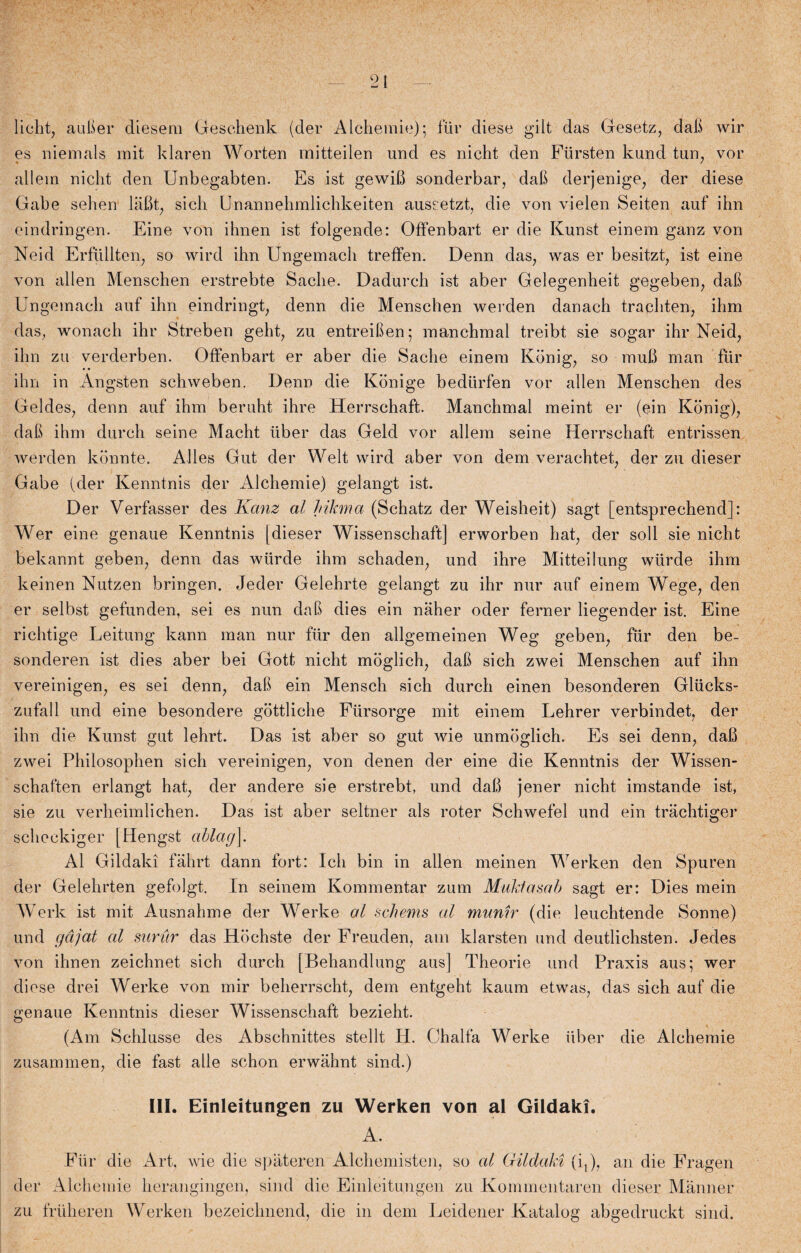 liclit, auber diesem Geschenk (der Alchemie); fur diese gilt das Gesetz, dali wir es niemals mit klaren Worten mitteileu und es nicht den Fursten kund tun, vor allein nicht den Unbegabten. Es ist gewib sonderbar, dab de rj enige, der diese Gabe sehen labt, sich Unannehmlichkeiten auseetzt, die von vielen Seiten auf ihn eindringen. Eine von ihnen ist folgende: Offenbart er die Kunst einem ganz von Neid Erfiillten, so wird ihn Ungemach treffen. Denn das, was er besitzt, ist eine von allen Menschen erstrebte Saclie. Dadurch ist aber Gelegenheit gegeben, dab Ungemach auf ihn eindringt, denn die Menschen werden danach trapilten-, ihm das, wonach ihr Streben geht, zu entreiben; manchmal treibt sie sogar ihr Neid, ihn zu verderben. Offenbart er aber die Sache einem Kbnig, so mub man fur ihn in Angsten schweben. Denn die Konige bediirfen vor allen Menschen des Geldes, denn auf ihm beruht ihre Herrschaft. Manchmal meint er (ein Kbnig), dab ihm durch seine Macht tiber das Geld vor allem seine Herrschaft entrissen werden kbnnte. Alles Gut der Welt wird aber von dem verachtet, der zu dieser Gabe (der Kenntnis der Alchemie) gelangt ist. Der Verfasser des Kanz al hikma (Schatz der Weisheit) sagt [entsprechend]: Wer eine genaue Kenntnis [dieser Wissenschaft] erworben hat, der soli sie nicht bekannt geben, denn das wiirde ihm schaden, und ihre Mitteilung wiirde ihm keinen Nutzen bringen. Jeder Gelehrte gelangt zu ihr nur auf einem Wege, den er selbst gefunden, sei es nun dab dies ein nåher oder ferner liegender ist. Eine richtige Leitung kann man nur fur den allgemeinen Weg geben, fur den be- sonderen ist dies aber bei Gott nicht moglich, dab sich zwei Menschen auf ihn vereinigen, es sei denn, dab ein Mensch sich durch einen besonderen Gliicks- zufall und eine besondere gottliche Fiirsorge mit einem Lehrer verbindet, der ihn die Kunst gut lehrt. Das ist aber so gut wie unmoglich. Es sei denn, dab zwei Philosophen sich vereinigen, von denen der eine die Kenntnis der Wissen- schaften erlangt hat, der andere sie erstrebt, und dab jener nicht imstande ist, sie zu verheimlichen. Das ist aber seltner als roter Schwefel und ein trachtiger scheckiger [Hengst ablag\. Al Gildaki fahrt dann fort: Ich bin in allen meinen Werken den Spuren der Ge.lehrten gefolgt. In seinem Kommentar zum Muktasab sagt er: Dies mein Werk ist mit Ausnahme der Werke al scliems al munir (die leuchtende Sonne) und gåjat al surur das Hochste der Freuden, am klarsten und deutlichsten. Jedes von ihnen zeichnet sich durch [Behandlung aus] Theorie und Praxis aus; wer diese drei Werke von mir beherrscht, dem entgeht kaum etwas, das sich auf die genaue Kenntnis dieser Wissenschaft bezieht. (Am Schlusse des Abschnittes stellt H. Chalfa Werke iiber die Alchemie zusammen, die fast alle schon erwahnt sind.) IU. Einleitungen zu Werken von al Gildaki. A. Flir die Art, wie die spateren Alchemisten, so al Gildaki (i,), an die Fragen der Alchemie herangingen, sind die Einleitungen zu Kommentaren dieser Manner zu friiheren Werken bezeichnend, die in dem Leidener Katalog abgedruckt sind.