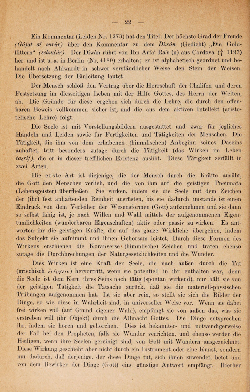 Ein Kommentar (Leiden Nr. 1273) hat den Titel: Der hochste Grad der Freude (Gåjat al surur) tiber den Kommentar zu dem Diwdn (Gedicht) „Die Gold- fiittern“ (schudur). Der Diwån riihrt von Ibn Arfa‘ Ba’s (n) aus Cordova (f 1197) her und ist u. a. in Berlin (Nr. 4180) erhalten; er ist alphabetisch geordnet und be- handelt nacb Ahlwardt in schwer verstandlicber Weise den Stein der Weisen. • • Die Ubersetzung der Einleitung lautet: Der Mensch schloB den Yertrag tiber die Herrschaft der Cbalifen und deren Eestsetzung im diesseitigen Leben mit der Hilfe Gottes, des Herrn der Welten, ab. Die Grunde fur diese ergeben sich durch die Lehre, die dureb den offen- baren Beweis vollkommen sicher ist, und die aus dem aktiven Intellekt (aristo- telische Lehre) folgt. Die Seele ist mit Vorstellungsbildern ausgestattet und zwar fur jegliches Handeln und Leiden sowie fur Eertigkeiten und Tatigkeiten der Menschen. Die Tåtigkeit, die ihm von dem erhabenen (bimmliscben) Anbeginn seines Daseins anhaftet, tritt besonders zutage dureb die Tåtigkeit (das Wirken im Leben ta§rif), die er in dieser trefflichen Existenz ausiibt. Diese zwei Arten. Die erste Art ist diejenige, die der Mensch durch die Kråfte ausiibt, die Gott den Menschen verlieh, und die von ihm auf die geistigen Pneumata (Lebensgeister) uberflieBen. Sie wirken, indem sie die Seele mit dem Zeichen der (ihr) fest anhaftenden Beinheit ausriisten, bis sie dadurch imstande ist einen Eindruck von dem Verleiber der Wesensformen (Gott) aufzunehmen und sie dann so selbst fahig ist, je nach Willen und Wahl mitteis der aufgenommenen Eigen- tiimlichkeiten (wunderbaren Eigenscbaften) aktiv oder passiv zu wirken. Es ant- worten ihr die geistigen Krafte, die auf das ganze Y/irkliche iibergehen, indem das Subjekt sie aufnimmt und ihnen Gehorsam leistet. Dureb diese Formen des Wirkens erschienen die Koran verse • (himmlische) Zeichen und traten ebenso zutage die Durchbrechungen der Naturgesetzlichkeiten und die Wunder. Dies Wirken ist eine Kraft der Seele, die nach auBen durch die Tat (griechisch trtoyei«) hervortritt, wenn sie potentiell in ihr enthalten war, denn die Seele ist dem Kern ihr es Seins nach tåtig (spontan wirkend), nur liålt sie von der geistigen Tatigkeit die Tatsache zuriick, daB sie die materiell-physischen Trlibungen aufgenommen bat. Ist sie aber rein, so stellt sie sicli die Bilder der Dinge, so wie diese in Wabrbeit sind, in universeller Weise vor. Wenn sie dabei frei wirken will (auf Grund eigener Wahl), empfångt sie von auBen das, was sie erstreben will (ihr Objekt) durch die Allmacht Gottes. Die Dinge entsprechen ihr, indem sie horen und gehoreben. Dies ist bekannter- und notwendigerweise der Fail bei den Propheten, fails sie Wunder verrichten, und ebenso werden die Heiligen, wenn ihre Seelen gereinigt sind, von Gott mit Wundern ausgezeichnet. Diese Wirkung geschieht aber nicht durcli ein Instrument oder eine Kunst, sondern nur dadurch, daB derjenige, der diese Dinge tut, sicli ihnen zuwendet, betet und von dem Bewirker der Dinge (Gott) eine gunstige Antwort empfångt. Hierher Tåtigkeit zerfållt in