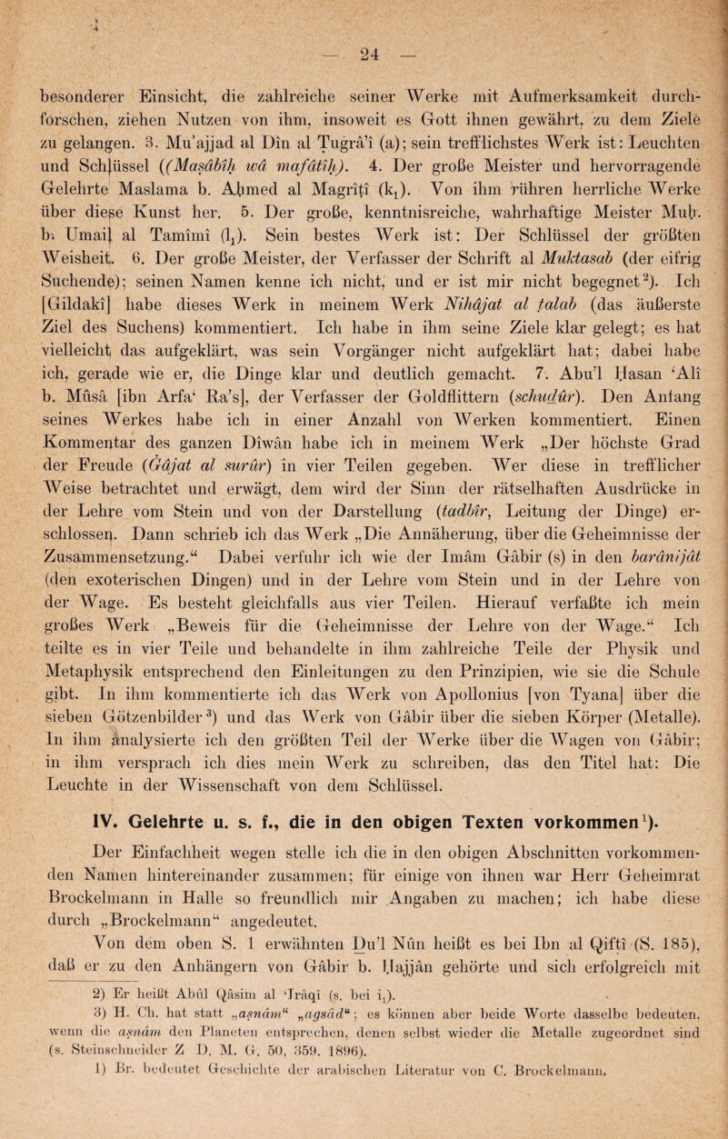 4 — 24 — besonderer Einsicht, die zahlreiehe seiner Werke mit Aufmerksamkeit durcli- forschen, ziehen Nutzen von ihm, insoweit es Gott ihnen gewåhrt, zu dem Ziele zu gelangen. 3. Mu’ajjad al Din al Tugrå’i (a); sein trefflichstes Werk ist: Leuchten und Schjiissel ((Masåbih wå mafåtih). 4. Der groBe Meist'er und hervorragende Gelehrte Maslama b. Abmed al Magriti (kJ. Von ihm riihren herrliche Werke ilber diese Kunst her. 5. Der groBe, kenntnisreiche, wahrhaftige Meister Muh. b* Umai) al Tamimi (1J. Sein bestes Werk ist: Der Schliissel der groBten Weisheit. 6. Der groBe Meister, der Yerfasser der Schrift al Muktasab (der eifrig Suchende); seinen Namen kenne ich nicht, und er ist mir nicht begegnet2). Ich [Gildaki] liabe dieses Werk in meinem Werk Nihdjat al talab (das auBerste Ziel des Suchens) kommentiert. Ich håbe in ihm seine Ziele klar gelegt; es hat vielleicht das aufgeklart, was sein Vorganger nicht aufgeklart hat; dabei håbe ich, gerade wie er, die Dinge klar und deutlich gemacht. 7. Abul l.Iasan ‘Ali b. Muså [ibn Arfa‘ Ra’s], der Verfasser der Goldflittern (schudur). Den Anlang seines Werkes håbe ich in einer Anzahl von Werken kommentiert. Einen Kommentar des ganzen Diwån håbe ich in meinem Werk „Der hochste Grad v der Freude (Gåjat al surur) in vier Teilen gegeben. Wer diese in trefflicher Weise betrachtet und erwagt, dem wird der Sinn der ratselhaften Ausdriicke in der Lehre vom Stein und von der Darstellung (tadbir, Leitung der Dinge) er- schiossei|. Dann schrieb ich das Werk „Die Annåherung, iiber die Geheimnisse der ZusammensetzungA Dabei verfuhr ich wie der Imam Gåbir (s) in den barånijåt (den exoterischen Dingen) und in der Lehre vom Stein und in der Lehre von der Wage. Es besteht gleichfalls aus vier Teilen. Hierauf verfaBte ich mein groBes Werk „Beweis fur die Geheimnisse der Lehre von der Wage.“ Ich teilte es in vier Teile und behandelte in ihm zahlreiehe Teile der Physik und Metaphysik entsprechend den Einleitungen zu den Prinzipien, wie sie die Schule gibt. In ihm kommentierte ich das Werk von Apollonius [von Tyana] Iiber die sieben Gotzenbilder3) und das Werk von Gåbir iiber die sieben Korper (Metalle). In ihm ånalysierte ich den groBten Teil der Werke iiber die Wagen von Gåbir; in ihm versprach ich dies mein Werk zu schreiben, das den Titel hat: Die Leuchte in der Wissenschaft von dem Schliissel. IV. Gelehrte u. s. f., die in den obigen Texten vorkommen Der Einfachheit wegen stelle ich die in den obigen Abschnitten vorkommen- den Namen hintereinander zusammen; fur einige von ihnen war Herr Geheimrat Brockelmann in Halle so freundlich mir Angaben zu machen; ich håbe diese durch „Brockelmann “ angedeutet. Von dem oben S. 1 erwåhnten Dul Nun heiBt es bei Ibn al Qifti (S. 185), daB er zu den Anhångern von Gåbir b. l.lajjån gehorte und sicli erfolgreich mit 2) Er heifit Abiil Qåsim al ‘Jråqi (s. bei q). 3) H. Ck. hat statt „asnåm“ „agsddu ] es kbnnen aber beide Worte dasselbe bedeuten, wenn die asnåm den Planeten entsprechen, denen selbst wieder die Metalle zugeordnet sind (s. Steinschneider Z D. M. G. 50, 359. 1896). 1) Br. bedeutet Gesehiclite der arabischen Literatur von C. Brockelmann.