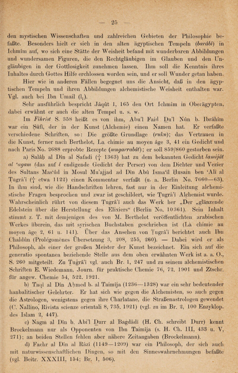 den mystischen Wissenschaften uncl zahlreichen Gebieten der Philosophie be- faBte. Besonders hielt er sich in den alten ågyptischen Tempeln {bardbf) in Icbmim auf, wo sicli eine Statte der Weisheit befand mit wunderbaren Abbildungen und wundersamen Figuren, die den Rechtglaubigen im Glauben und den Un- glaubigen in der Gottlosigkeit zunehmen lassen. Ihm soli die Kenntnis ihres Inhaltes durch Gottes Hilfe erchlossen worden sein, und er soli Wunder getan haben. Hier wie in anderen Fallen begegnet uns die Ånsicht, daB in den agyp¬ tischen Tempeln und ihren Abbildungen alchemistische Weisheit enthalten war. Vgl. aucli bei Ibn Umail (lj). Sehr ausftihrlich bespricht Jåqut 1, 165 den Ort Ichmim in Obeiågypten, dabei erwåhnt er auch die alten Tempel u. s. w. Im Fihrist S. 358 heiBt es von ihm, Abul Faid Du’l Nun b. Ibrahim war ein Sufi, der in der Kunst (Alchemie) einen Namen hat. Er verfaBte verschiedene Schriften, so: Die groBte Grundlage (rukn); das Vertrauen in die Kunst, ferner nach Berthelot, La chimie au moyen age 3, 41 ein Gedicht und nach Paris No. 2688 erprobte Bezepte {mug ar rabat)] er soli 859/860 gestorben sein. a) Salåh al Din al Safadi (-j- 1363) hat zu dem bekannten Gedicht lamijåt al ‘agam (das auf l endigende Gedicht der Perser) von dem Dicliter und Yezier des Sultans Maslid in Mosul Mu’ajjad ad Din Abu Ismall i.Lusain ben 4Ali al Tugrå’i (~j~ etwa 1122) einen Kommentar verfaBt (u. a. Berlin No. 7660—63). In ihm sind, wie die Handscliriften lehren, fast nur in der Einleitung alchemi¬ stische Fragen besprochen und zwar ist geschildert, wie Tugrå’i Alchemist wurde. Wahrscheinlich riihrt von diesem Tugrå’i auch das Werk her „Der „glånzende Edelstein iiber die Herstellung des Elixiersu (Berlin No. 10 361). Sein Inhalt stimmt z. T. mit demjenigen des von M. Berthelot veroffentlichten arabischen Werkes iiberein, das mit syrischen Buchstaben gesclirieben ist (La chimie au moyen age 2, 61 u. 141). Uber das Ansehen von Tugrå’i berichtet auch Ibn Chaldun (Prolégomenes Ubersetzung 3, 208, 255, 260). — Dabei wird er als Philosoph, als einer der groBen Meister der Kunst bezeichnet. Ein sich auf die generatio spontanea beziehende Stelle aus dem oben erwåhnten Werk ist a. a. O., S. 260 mitgeteilt. Zu Tugrå’i vgl. auch Br. 1, 247 und zu seinem alchemistischen Schriften E. Wiedemann. Journ. flir praktische Ohemie 76, 72. 1901 und Ztschr. flir angew. Chemie 54, 522. 1921. b) Taqi al Din Abmed b. al Taimija (1236—1328) war ein sehr bedeutender hanbalitischer Gelehrter. Er hat sich wie gegen die Alchemisten, so auch gegen die Astrologen, wenigstens gegen ihre Charlatane, die StraBenastrologen gewendet (C. Nallino, Bivista scienze orientali 8, 735. 1921) (vgl. zu im Br. 2, 100 Enzyklop. des Islam 2, 447). c) Nagm al Din b. Abi’l Durr al Bagdådi (H. Ch. schreibt Durr) kennt Brockelmann nur als Opponenten von Ibn Taimija (s. H. Ch. III, 433 u. Y, 271); an beiden Stellen fehlen aber nåliere Zeitangaben (Brockelmann). d) Fachr al Din al Råzi (1149 —1209) war ein Philosoph, der sich auch mit naturwissenschaftlichen Dingen, so mit den Sinneswahrnehmungen befaBte (vgl. Beitr. XXXIII, 154; Br. 1, 506).