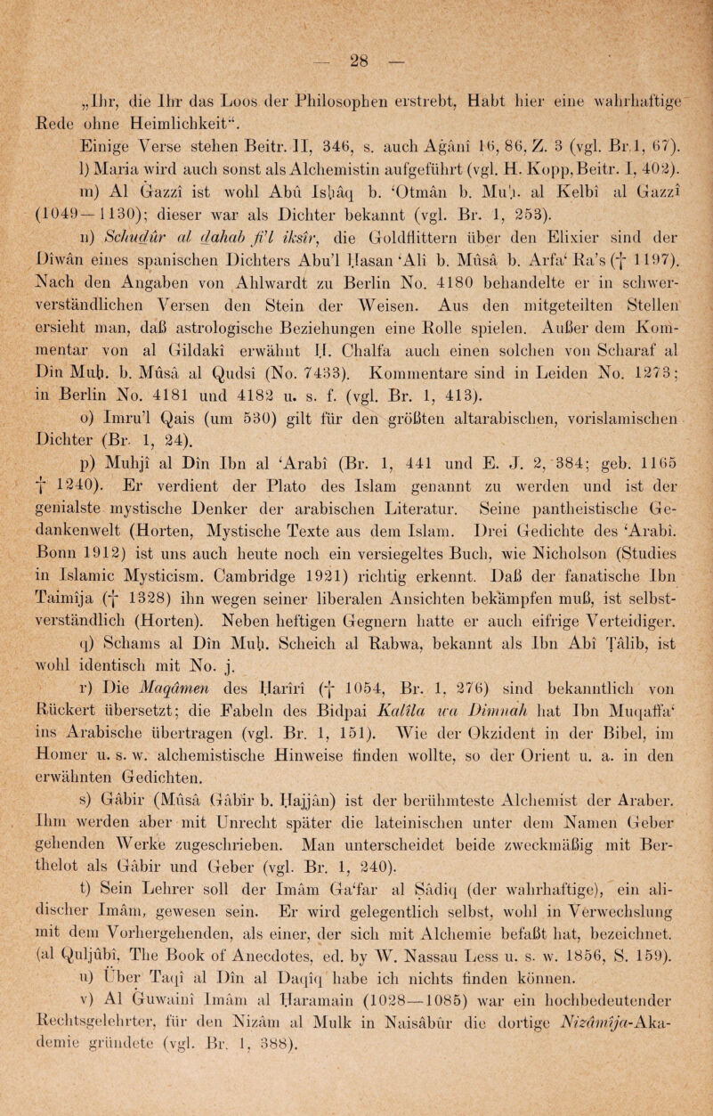 „Ihr, die Ihr das Loos der Philosophen erstrebt, Habt hier eine wahrliaftige Rede olme HeimlichkeitL Einige Yerse stehenBeitr.il, 346, s. auch Agåni 16, 86, Z. 3 (vgl. Br.l, 67). l) Maria wird auch sonst als Alchemistin aufgeftihrt (vgl. H. Kopp,Beitr. 1, 402). m) Al Gazzi ist wohl Abu Is!.iåq b. ‘Otmån b. AIu'.i. al Kelbi al Gazzi (1049—1130); dieser war als Dicliter bekannt (vgl. Br. 1, 253). n) Schudur al dahab fil iksir, die Goldflittern iiber den Elixier sind der Diwån eines spanischen Dichters Abul Hasan ‘Ali b. Musa b. Arfa‘ Ra’s (“j* 1197). Nach den Angaben von Ahlwardt zu Berlin No. 4180 behandelte er in schwer- verståndlichen Ver sen den Stein der AVeisen. Aus den mitgeteilten Stellen ersieht man, dab astrologische Beziehungen eine Rolle spielen. Auber dem Kom¬ mentar von al Gildaki erwahnt 11. Chalfa auch einen solehen von Scharaf al Din Muh. b. Aluså al Qudsi (No. 7433). Kommentare sind in Leiden No. 1273; in Berlin No. 4181 und 4182 u. s. f. (vgl. Br. 1, 413). o) Imru’l Qais (um 530) gilt flir den grobten altarabischen, vorislamischen Dicliter (Br- 1, 24). p) Muhji al Din Ibn al ‘Arabi (Br. 1, 441 und E. J. 2, 384; geb. 1165 t 1240). Er verdient der Plato des Islam genannt zu werden und ist der genialste mystische Denker der arabisclien Literatur. Seine pantheistische Ge- dankenwelt (Horten, Mystische Texte aus dem Islam. Drei Gedichte des ‘Arabi. Bonn 1912) ist uns auch heute nocli ein versiegeltes Buch, wie Nicholson (Studies in Islamic Mysticism. Cambridge 1921) richtig erkennt. Dab der fanatische Ibn Taimija (*j* 1328) ihn wegen seiner liberalen Ansichten bekampfen mub, ist selbst- verstandlich (Horten). Neben heftigen Gegnern hatte er auch eifrige Verteidiger. q) Schams al Din Mub. Scheich al Rabwa, bekannt als Ibn Abi Tålib, ist wohl identisch mit No. j. r) Die Maqdmen des Hariri (*J* 1054, Br. 1. 276) sind bekanntlich von Riickert tibersetzt; die Eabeln des Bidpai Kalila ica Dimnah hat Ibn Muqaffa* ins Arabische iibertragen (vgl. Br. 1, 151). AVie der Okzident in der Bibel, im Homer u. s. w. alchemistische Hinweise tinden wollte, so der Orient u. a. in den erwahnten Gedichten. s) Gåbir (Muså Gåbir b. Hajjån) ist der beriihmteste Alcliemist der Araber. Ihm werden aber mit Unreclit spater die lateinischen unter dem Namen Geber gehenden Werke zugeschrieben. Man unterscheidet beide zweckmåbig mit Ber- thelot als Gåbir und Geber (vgl. Br. 1, 240). t) Sein Lelirer soli der Imåm Ga‘far al Sådiq (der wahrliaftige), ein ali- discher Imam, gewesen sein. Er wird gelegentlich selbst, wohl in Vérwechslung mit dem Vorhergehenden, als einer, der sicli mit Alcliemie befabt hat, bezeiclmet. (al Quljubi, The Book of* Anecdotes, ed. by AV. Nassau Less u. s. w. 1856, S. 159). u) I ber Taqi al Din al Daqiq håbe ich niclits linden konnen. v) Al Guwaini Imåm al Haramain (1028—1085) war ein kochbedeutender Rechtsgelehrter, flir den Nizåm al Alulk in Naisåbur die dortige Nizåm\ja-Aka- demie griindete (vgl. Br. 1, 388).