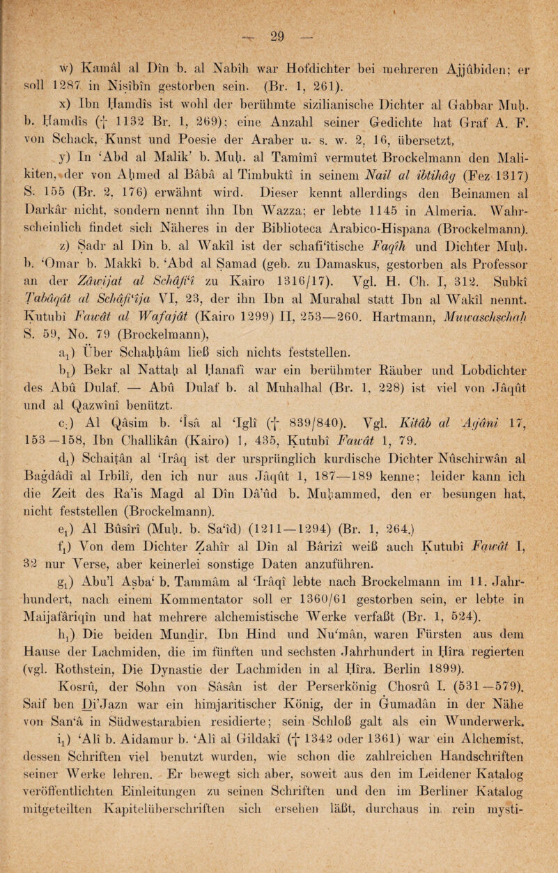 w) Kamål al Din b. al Nabili war Hofclichter bei mehreren Ajjubiden; er soli 1287 in Nisibin gestorben sein. (Br. 1, 261). x) Ibn Hamdis ist wohl der beriihmte sizilianische Dichter al Gabbar Muh. b. Hamdis (f 1132 Br. 1, 269); eine Anzahl seiner Gedichte hat Graf A. F. von Schack, Kunst und Poesie der Araber u. s. w. 27 16, iibersetzt, y) Ln Abd al Malik? b. Muh. al Tamimi vermutet Brockelmann den Mali- kiten,'der von Ah med al Båbå al Timbukti in seinem Nail al ibtihdg (Fez 1317) S. 155 (Br. 2, 176) erwåhnt wird. Dieser kennt allerdings den Beinamen al Darkår nicht, sondern nennt ihn Ibn Wazza; er lebte 1145 in Almeria. Wahr- sclieinlich findet sich Nåheres in der Biblioteca Arabico-Hispana (Brockelmann). z) Sadr al Din b. al Wakil ist der schafifitische Faqih und Dichter Muh. b. ‘Omar b. Makki b. Abd al Samad (geb. zu Damaskus, gestorben als Professor an der Zdwijat al Schdfti zu Kairo 1316/17). Ygl. H. Ch. I, 312. Subki Tabdqdt al Schdtfi'ija VI, 23, der ihn Ibn al Murahal statt Ibn al Wakil nennt. Kutubi Fawdt al Wafajdt (Kairo 1299) II, 253—260. Hartmann, Muwaschschah S. 59, No. 79 (Brockelmann), at) Uber Schafifiåm lieB sich nichts feststellen. lq) Bekr al Natt ah al Hanafi war ein beruhmter Båuber und Lobdichter des Abu Dulaf. — Abu Dulaf b. al Muhalhal (Br. 1, 228) ist viel von Jåqut und al Qazwini bentitzt. c:) Al Qåsim b. ‘Isa al ‘Igli (j* 839/840). Vgl. Kitdb al Acjdni 17, 153 —158, Ibn Challikån (Kairo) 1, 435, Kutubi Fawdt 1, 79. dj Schaitån al ‘Iråq ist der urspriinglich kurdische Dichter Nuschirwån al Bagdådi al Irbili, den ich nur aus Jåqut 1, 187—189 kenne; leider kann ich die Zeit des Ba’is Magd al Din Då’ud b. Mubammed, den er besungen hat, nicht feststellen (Brockelmann). ex) Al Busiri (Muh. b. Safid) (1211 —1294) (Br. 1, 264.) fj) Von dem Dichter Zahir al Din al Bårizi weiB auch Kutubi Fawdt [, 32 nur Verse, aber keinerlei sonstige Daten anzufiihren. gj) Abu’l Asba^ b. Tammåm al ‘Iråqi lebte nach Brockelmann im 11. Jahr- hundert, nach einem Kommentator soli er 1360/61 gestorben sein, er lebte in Maijafåriqin und hat mehrere alchemistische Werke verfaBt (Br. 1, 524). hj) Die beiden Mundir, Ibn Hind und Nufinån, waren Fursten aus dem Hause der Lachmiden, die im funften und sechsten Jahrhundert in IJira regierten (vgl. Bothstein, Die Dynastie der Lachmiden in al Hira. Berlin 1899). Kosru, der Sohn von Såsån ist der Perserkonig Chosru I. (531 —579). Saif ben Di’Jazn war ein himjaritischer Konig, der in Gumadån in der Nåhe von San‘å in Stidwestarabien residierte; sein SchloB galt als ein Wunderwerk. q) Ali b. Aidamur b. Ali al Gildaki (j* 1342 oder 1361) war ein Alchemist, dessen Schriften viel benutzt wurden, wie schon die zahlreichen Handschriften seiner Werke lehren. Er bewegt sich aber, soweit aus den im Leidener Katalog veroffentlichten Einleitungen zu seinen Schriften und den im Berliner Katalog mitgeteilten Kapiteluberschriften sich ersehen låfit, durchaus in. rein mysti-