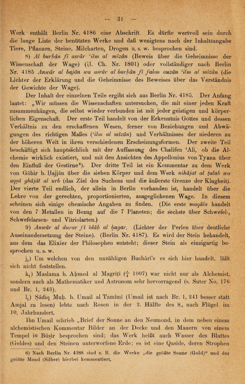 Werk enthalt Berlin Nr. 4186 eine Abschrift. Es diirfte wertvoll sein durcli die lange Liste der beniitzten Werke und daB wenigtens nach der Inhaltsangabe Tiere, Pflanzen, Steine, Milcharten, Drogen u. s. w. besprochen sind. 8) Al burhån ft asrdr cilm al mizdn (Beweis iiber die Geheimnisse der Wissenschaft der Wage) (IL Cli. Nr. 1801) oder vollståndiger nacli Berlin Nr. 4185 Anivar al bajdn wa asrdr al burhdn ft falm auzdn lilm al mizdn (die Licliter der Erklårung und die Geheimnisse des Beweises iiber das Verstandnis der Gewichte der Wage). Der Inhalt der einzelnen Teile ergibt sich aus Berlin Nr. 4185. Der Anfang lautet: „Wir miissen die Wissenschaften untersuchen, die mit einer jeden Kraft zusammenhangen, die selbst wieder verbunden ist mit jeder geistigen und korper- lichen Eigenschaft. Der erste Teil handelt von der Erkenntnis Gottes und dessen Verhaltnis zu den erschaffenen Wesen, ferner von Beziehungen und Abwa- gungen des richtigen MaBes (‘ilm al mizdn) und Verhaltnisses der niederen zu der hoheren Welt in ihren verschiedenen Erscheinungsformen. Der zweite Teil beschaftigt sich hauptsachlich mit der Auffassung des Chalifen ‘Ali, ob die Al- cliemie wirklich existiert, und mit den Ansichten des Appollonius von Tyana iiber den EinfluB der Gestirne6). Der dritte Teil ist ein Kommentar zu dem Werk von Gåbir b. Haj jan iiber die sieben Korper und dem Werk nihajat al talab wa aqsa ghdjdt al urb (das Ziel des Suchens und die åuBerste Grenze der Klugheit). Der vierte Teil endlich, der allein in Berlin vorhanden ist, handelt iiber die Lehre von der gerechten, proportionierten, ausgeglichenen Wage. In diesem scheinen sich einige chemische Angaben zu tinden. (Die erste maqala handelt von den 7 Metallen in Bezug auf die 7 Planeten; die sechste iiber Schwefel-, Schwefelarsen- und Vitriolarten.) 9) Anwar al durar ft iddh al hagar. (Lichter der Perlen iiber deutliche Auseinandersetzung der Steine). (Berlin Nr. 4187). Es wird der Stein behandelt, aus dem das Elixier der Philosophen entsteht; dieser Stein als einzigartig be¬ sprochen u. s. w. jL) Um welchen von den unzahligen Buchåri’s es sich hier handelt, laBt sich nicht feststellen. kf Maslama b. Ahmed al Magriti (j- 1007) war nicht nur als Alchemist, sondern auch als Mathematiker und Astronom sehr hervorragend (s. Suter No. 176 und Br. 1, 243). lt) Sådiq Muh- b. Umail al Tamimi (Umail ist nach Br. 1, 241 besser statt Amjal zu lesen) lebte nach Hosen in der 2. Halfte des 8., nach Fliigel im 10. Jahrhundert. Ibn Umail schrieb „Brief der Sonne an den Neumond, in dem neben einem alchemistischen Kommentar Bilder an der Decke und den Mauern von einem Tempel iu Busir besprochen sind; das Werk heiBt auch Wasser des Blattes (Geldes) und den Steinen unterworfene Erde; es ist eine Qaside, deren Strophen 6) Nach Berlin Nr. 4188 sind z. B. die Werke „die groGte Sonne (Gold)“ und der grofite Mond (Silber) liierbei kommentiert,