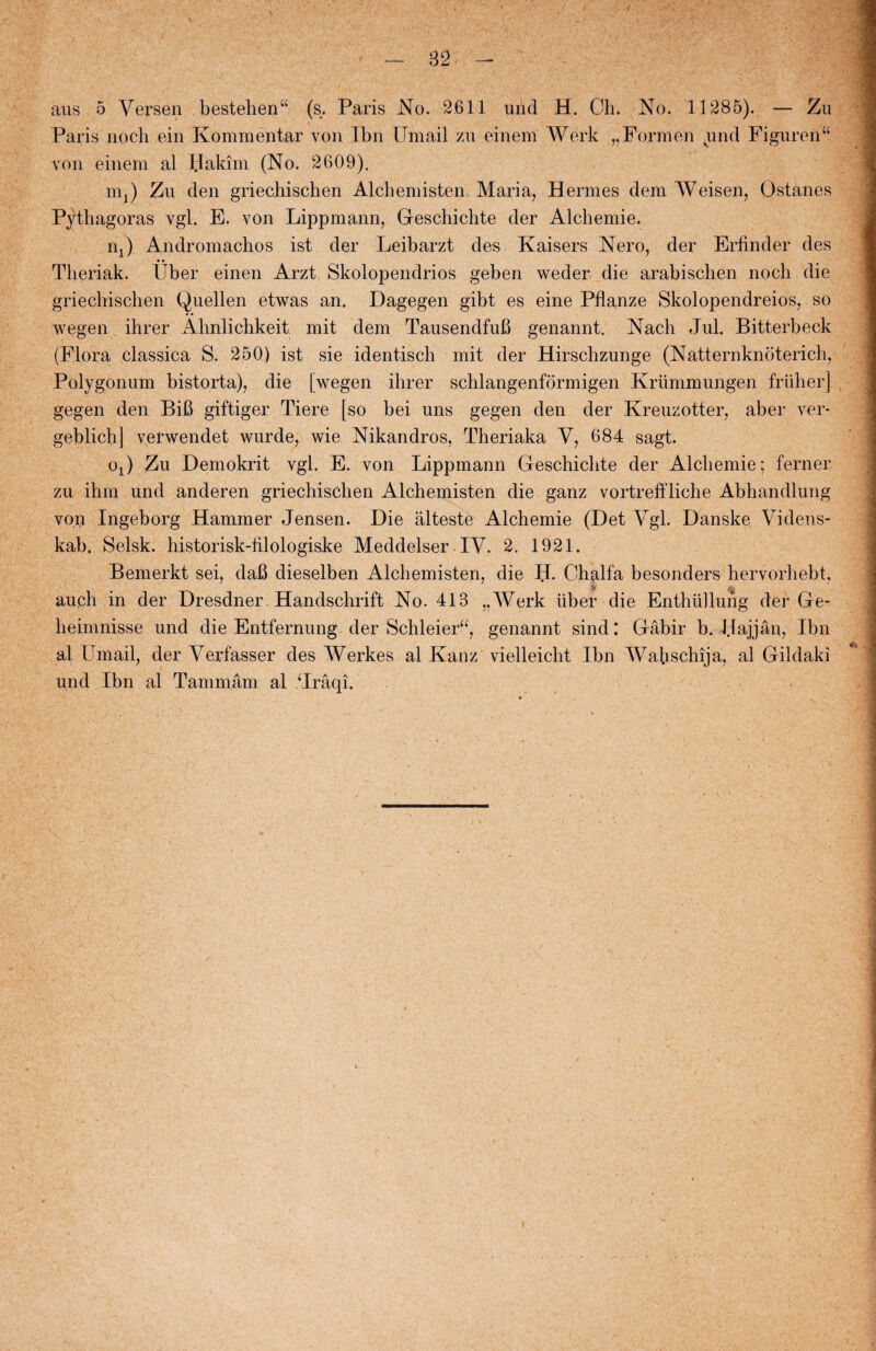 aus o Yersen bestehen“ (s. Paris No. 2.611 und H. Ch. No. 11285). — Zu Paris noch ein Kommentar von Ibn ITmail zu einem Work „Formen und Figuren“ von einem al Hakim (No. 2609). m.) Zu den griecliischen Alcbemisten. Maria, Hermes dem Weisen, Ostanes P}dhagoras vgl. E. von Lippmann, Geschichte der Alchemie. i\) Andromacbos ist der Leibarzt des Kaisers Nero, der Erfinder des • • Theriak. Pber einen Arzt Skolopendrios geben weder die arabischen noch die griecliischen Quellen etwas an. Dagegen gibt es eine Pflanze Skolopendreios, so wegen ihrer Almlichkeit mit dem Tausendfufi genannt. Nacli Jul. Bitterbeck (Flora classica S. 250) ist sie identisch mit der Hirschzunge (Natternknoterich, Polygonum bistorta), die [wegen ihrer schlangenformigen Kriimmungen friiher] gegen den BiB giftiger Tiere [so bei uns gegen den der Kreuzotter, aber ver* geblich] verwendet wurde, wie Nikandros, Theriaka V, 684 sagt. oO Zu Demokrit vgl. E. von Lippmann Greschichte der Alchemie; ferner zu ihm und anderen griechischen Alchemisten die ganz vortreffliche Abhandlung von Ingeborg Hammer Jensen. Die alteste Alchemie (Det Vgl. Danske Videns¬ kab. Selsk. historisk-filologiske Meddelser IV. 2. 1921. Bemerkt sei, daB dieselben Alchemisten, die II. Chplfa besonders hervorhebt, auph in der Dresdner Handschrift No. 413 „Werk fiber die Enthfillung der Gre- heimnisse und die Entfernung der Schleier“, genannt sind: Gråbir b. Jlajjån, Ibn al Cm ail, der Verfasser des Werkes al Kanz vielleicht Ibn Wafischija, al Gildaki und Ibn al Tammåm al Jråqi.