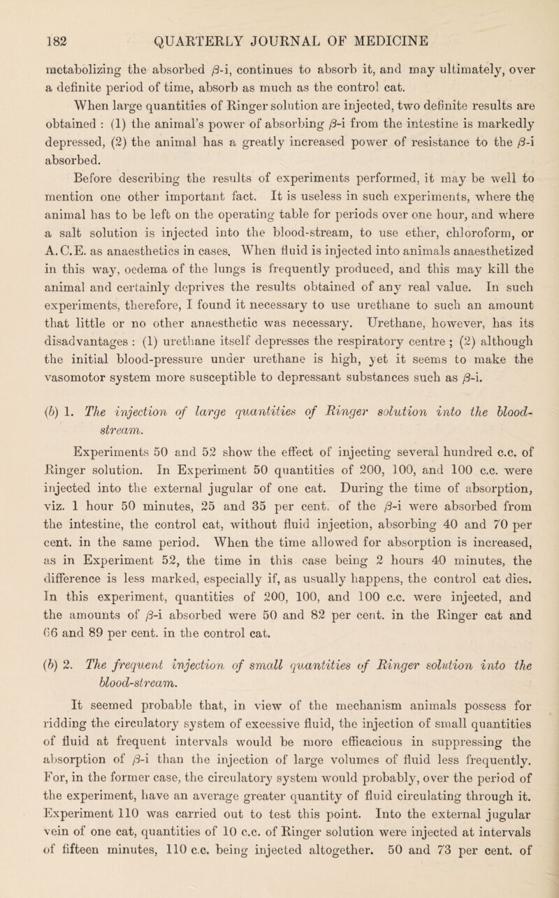 metabolizing the absorbed /3-i, continues to absorb it, and may ultimately, over a definite period of time, absorb as much as the control cat. When large quantities of Ringer solution are injected, two definite results are obtained : (1) the animal’s power of absorbing /3-i from the intestine is markedly depressed, (2) the animal has a greatly increased power of resistance to the /3-i absorbed. Before describing the results of experiments performed, it may be well to mention one other important fact. It is useless in such experiments, where the animal has to be left on the operating table for periods over one hour, and where a salt solution is injected into the blood-stream, to use ether, chloroform, or A. C.E. as anaesthetics in cases. When fluid is injected into animals anaesthetized in this way, oedema of the lungs is frequently produced, and this may kill the animal and certainly deprives the results obtained of any real value. In such experiments, therefore, I found it necessary to use urethane to such an amount that little or no other anaesthetic was necessary. Urethane, however, has its disadvantages : (1) urethane itself depresses the respiratory centre ; (2) although the initial blood-pressure under urethane is high, yet it seems to make the vasomotor system more susceptible to depressant substances such as /3-i. (b) 1. The injection of large quantities of Ringer solution into the blood¬ stream. Experiments 50 and 52 show the effect of injecting several hundred c.c. of Ringer solution. In Experiment 50 quantities of 200, 100, and 100 c.c. were injected into the external jugular of one cat. During the time of absorption, viz. 1 hour 50 minutes, 25 and 35 per cent, of the /3-i were absorbed from the intestine, the control cat, without fluid injection, absorbing 40 and 70 per cent, in the same period. When the time allowed for absorption is increased, as in Experiment 52, the time in this case being 2 hours 40 minutes, the difference is less marked, especially if, as usually happens, the control cat dies. In this experiment, quantities of 200, 100, and 100 c.c. were injected, and the amounts of /3-i absorbed were 50 and 82 per cent, in the Ringer cat and 66 and 89 per cent, in the control cat. (h) 2. The frequent injection of small quantities of Ringer solution into the bloodstream. It seemed probable that, in view of the mechanism animals possess for ridding the circulatory system of excessive fluid, the injection of small quantities of fluid at frequent intervals would be more efficacious in suppressing the absorption of /3-i than the injection of large volumes of fluid less frequently. For, in the former case, the circulatory system would probably, over the period of the experiment, have an. average greater quantity of fluid circulating through it. Experiment 110 was carried out to test this point. Into the external jugular vein of one cat, quantities of 10 c.c. of Ringer solution were injected at intervals of fifteen minutes, 110 c.c. being injected altogether. 50 and 73 per cent, of