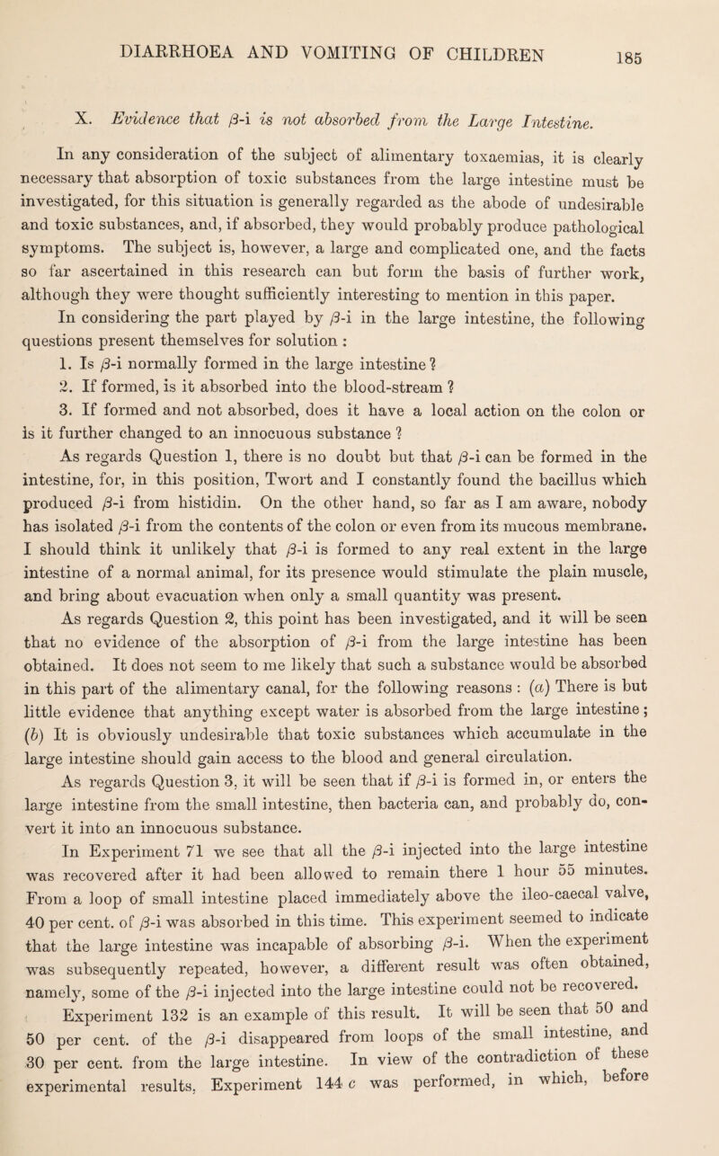 X X. Evidence that /3-i is not absorbed from the Large Intestine. In any consideration of the subject of alimentary toxaemias, it is clearly necessary that absorption of toxic substances from the large intestine must be investigated, for this situation is generally regarded as the abode of undesirable and toxic substances, and, if absorbed, they would probably produce pathological symptoms. The subject is, however, a large and complicated one, and the facts so far ascertained in this research can but form the basis of further work, although they were thought sufficiently interesting to mention in this paper. In considering the part played by /3-i in the large intestine, the following questions present themselves for solution : 1. Is /3-i normally formed in the large intestine ? 2. If formed, is it absorbed into the blood-stream ? 3. If formed and not absorbed, does it have a local action on the colon or is it further changed to an innocuous substance ? As regards Question 1, there is no doubt but that /3-i can be formed in the intestine, for, in this position, Twort and I constantly found the bacillus which produced /3-i from histidin. On the other hand, so far as I am aware, nobody has isolated /3-i from the contents of the colon or even from its mucous membrane. I should think it unlikely that /3-i is formed to any real extent in the large intestine of a normal animal, for its presence would stimulate the plain muscle, and bring about evacuation when only a small quantity was present. As regards Question 2, this point has been investigated, and it will be seen that no evidence of the absorption of /3-i from the large intestine has been obtained. It does not seem to me likely that such a substance would be absorbed in this part of the alimentary canal, for the following reasons : (a) There is but little evidence that anything except water is absorbed from the large intestine; (b) It is obviously undesirable that toxic substances which accumulate in the large intestine should gain access to the blood and general circulation. As regards Question 3, it will be seen that if /3-i is formed in, or enters the large intestine from the small intestine, then bacteria can, and probably do, con¬ vert it into an innocuous substance. In Experiment 71 we see that all the /3-i injected into the large intestine was recovered after it had been allowed to remain there 1 hour 55 minutes. From a loop of small intestine placed immediately above the ileo-caecal valve, 40 per cent, of /3-i was absorbed in this time. This experiment seemed to indicate that the large intestine was incapable of absorbing /3-i. When the expeiiment was subsequently repeated, however, a different result was often obtained, namely, some of the /3-i injected into the large intestine could not be ieco\ered. < Experiment 132 is an example of this result. It will be seen that 50 and 50 per cent, of the /3-i disappeared from loops of the small intestine, and 30 per cent, from the large intestine. In view of the contiadiction of these experimental results. Experiment 144 c was performed, in which, be or