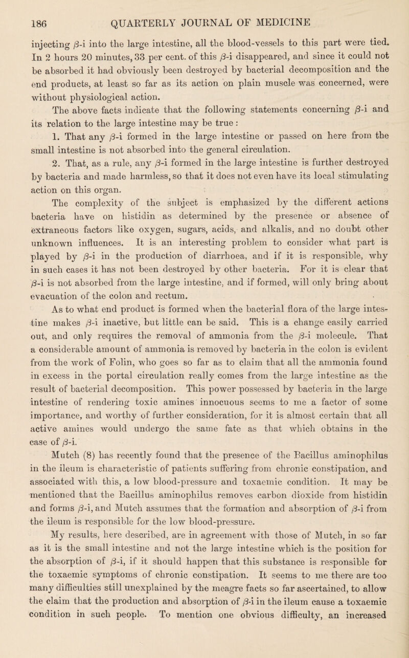 injecting /3-i into the large intestine, all the blood-vessels to this part were tied. In 2 hours 20 minutes, 33 per cent, of this /3-i disappeared, and since it could not be absorbed it had obviously been destroyed by bacterial decomposition and the end products, at least so far as its action on plain muscle was concerned, were without physiological action. The above facts indicate that the following statements concerning /3-i and its relation to the large intestine may be true : 1. That any /3-i formed in the large intestine or passed on here from the small intestine is not absorbed into the general circulation. 2. That, as a rule, any /3-i formed in the large intestine is further destroyed by bacteria and made harmless, so that it does not even have its local stimulating action on this organ. The complexity of the subject is emphasized by the different actions bacteria have on histiclin as determined by the presence or absence of extraneous factors like oxygen, sugars, acids, and alkalis, and no doubt other unknown influences. It is an interesting problem to consider what part is played by /3-i in the production of diarrhoea, and if it is responsible, why in such cases it has not been destroyed by other bacteria. For it is clear that /3-i is not absorbed from the large intestine, and if formed, will only bring about evacuation of the colon and rectum. As to what end product is formed when the bacterial flora of the large intes¬ tine makes /3-i inactive, but little can be said. This is a change easily carried out, and only requires the removal of ammonia from the /3-i molecule. That a considerable amount of ammonia is removed by bacteria in the colon is evident from the work of Folin, who goes so far as to claim that all the ammonia found in excess in the portal circulation really comes from the large intestine as the result of bacterial decomposition. This power possessed by bacteria in the large intestine of rendering toxic amines innocuous seems to me a factor of some importance, and worthy of further consideration, for it is almost certain that all active amines would undergo the same fate as that which obtains in the case of /3-i. Mutch (8) has recently found that the presence of the Bacillus aminophilus in the ileum is characteristic of patients suffering from chronic constipation, and associated with this, a low blood-pressure and toxaemic condition. It may be mentioned that the Bacillus aminophilus removes carbon dioxide from histidin and forms /3-i, and Mutch assumes that the formation and absorption of /3-i from the ileum is responsible for the low blood-pressure. My results, here described, are in agreement with those of Mutch, in so far as it is the small intestine and not the large intestine which is the position for the absorption of /3-i, if it should happen that this substance is responsible for the toxaemic symptoms ol chronic constipation. It seems to me there are too many difficulties still unexplained by the meagre facts so far ascertained, to allow the claim that the production and absorption of /3-i in the ileum cause a toxaemic condition in such people. To mention one obvious difficulty, an increased