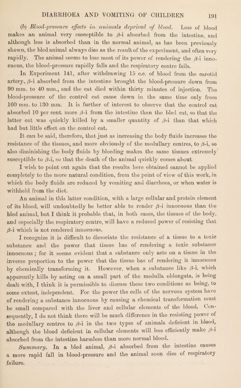 (b) Blood-pressure effects in animals deprived of blood. Loss of blood makes an animal very susceptible to j3-i absorbed from the intestine, and although less is absorbed than in the normal animal, as has been previously shown, the bled animal always dies as the result of the experiment, and often very rapidly. The animal seems to lose most of its power of rendering the /3-i inno¬ cuous, the blood-pressure rapidly falls and the respiratory centre fails. In Experiment 141, after withdrawing 15 c.c. of blood from the carotid artery, /3-i absorbed from the intestine brought the blood-pressure down from 90 mm. to 40 mm., and the cat died within thirty minutes of injection. The blood-pressure of the control cat came down in the same time only from 160 mm. to 130 mm. It is further of interest to observe that the control cat absorbed 10 per cent, more /3-i from the intestine than the bled cat, so that the latter cat was quickly killed by a smaller quantity of /3-i than that which had but little effect on the control cat. It can be said, therefore, that just as increasing the bod}^ fluids increases the resistance of the tissues, and more obviously of the medullary centres, to /3-i, so also diminishing the body fluids by bleeding makes the same tissues extremely susceptible to /3-i, so that the death of the animal quickly comes about. I wish to point out again that the results here obtained cannot be applied completely to the more natural condition, from the point of view of this work, in which the body fluids are reduced by vomiting and diarrhoea, or when water is withheld from the diet. An animal in this latter condition, with a large cellular and protein element of its blood, will undoubtedly be better able to render /3-i innocuous than the bled animal, but I think it probable that, in both cases, the tissues of the body, and especially the respiratory centre, will have a reduced, power of resisting that /3-i which is not rendered innocuous. I recognize it is difficult to dissociate the resistance of a tissue to a toxic O substance and the power that tissue has of rendering a toxic substance innocuous ; for it seems evident that a substance only acts on a tissue in the inverse proportion to the power that the tissue has of rendering it innocuous by chemically transforming it. However, when a substance like /3-i, which apparently kills by acting on a small part of the medulla oblongata, is being dealt with, I think it is permissible to discuss these two conditions as being, to some extent, independent. For the power the cells of the nervous system have of rendering a substance innocuous by causing a chemical transformation must be small compared with the liver and cellular elements of the blood. Con¬ sequently, I do not think there will be much difference in the resisting power of the medullary centres to /3-i in the two types of animals deficient in blood, although the blood deficient in cellular elements will less efficiently make /3-i absorbed from the intestine harmless than more normal blood. Summary, In a bled animal, /3-i absorbed from the intestine causes a more rapid fall in blood-pressure and the animal soon dies of respiratory failure.