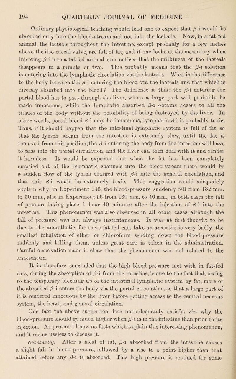 Ordinary physiological teaching would lead one to expect that [3-i would be absorbed only into the blood-stream and not into the lacteals. Now, in a fat-fed animal, the lacteals throughout the intestine, except probably for a few inches above the ileo-caecal valve, are full of fat, and if one looks at the mesentery when injecting /3-i into a fat-fed animal one notices that the milkiness of the lacteals disappears in a minute or two. This probably means that the /3-i solution is entering into the lymphatic circulation via the lacteals. What is the difference to the body between the [3-i entering the blood via the lacteals and that which is directly absorbed into the blood ? The difference is this : the /3-i entering the portal blood has to pass through the liver, where a large part will probably be made innocuous, while the lymphatic absorbed /3-i obtains access to all the tissues of the body without the possibility of being destroyed by the liver. In other words, portal-blood /3-i may be innocuous, lymphatic /3-i is probably toxic. Thus, if it should happen that the intestinal lymphatic system is full of fat, so that the lymph stream from the intestine is extremely slow, until the fat is removed from this position, the /3-i entering the body from the intestine will have to pass into the portal circulation, and the liver can then deal with it and render it harmless. It would be expected that when the fat has been completely emptied out of the lymphatic channels into the blood-stream there would be a sudden flow of the lymph charged with /3-i into the general circulation, and that this (3-i would be extremely toxic. This suggestion would adequately explain why, in Experiment 146, the blood-pressure suddenly fell from 132 mm. to 50 mm., also in Experiment 96 from 130 mm. to 40 mm., in both cases the fall of pressure taking place 1 hour 40 minutes after the injection of [3-i into the intestine. This phenomenon was also observed in all other cases, although the fall of pressure was not always instantaneous. It was at first thought to be due to the anaesthetic, for these fat-fed cats take an anaesthetic very badly, the smallest inhalation of ether or chloroform sending down the blood-pressure suddenly and killing them, unless great care is taken in the administration. Careful observation made it clear that the phenomenon was not related to the anaesthetic. It is therefore concluded that the high blood-pressure met with in fat-fed cats, during the absorption of /3-i from the intestine, is due to the fact that, owing to the temporary blocking up of the intestinal lymphatic system by fat, more of the absorbed /3-i enters the body via the portal circulation, so that a large part of it is rendered innocuous by the liver before getting access to the central nervous system, the heart, and general circulation. One fact the above suggestion does not adequately satisfy, viz. why the blood-pressure should go much higher when /3-i is in the intestine than prior to its injection. At present I know no facts which explain this interesting phenomenon, and it seems useless to discuss it. Summary. After a meal of fat, /3-i absorbed from the intestine causes a slight fall in blood-pressure, followed by a rise to a point higher than that attained before any /3-i is absorbed. This high pressure is retained for some