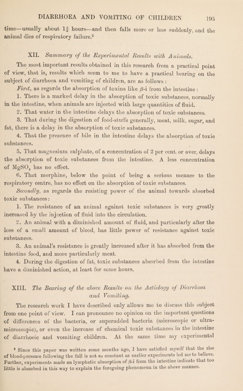 time—usually about If hours—and then falls more or less suddenly, and the animal dies of respiratory failure.2 XII. Summary of the Experimental Results with Animals. The most important results obtained in this research from a practical point of view, that is, results which seem to me to have a practical bearing on the subject of diarrhoea and vomiting of children, are as follows : First, as regards the absorption of toxins like /3-i from the intestine : 1. There is a marked delay in the absorption of toxic substances, normally in the intestine, when animals are injected with large quantities of fluid. 2. That water in the intestine delays the absorption of toxic substances. 3. That during the digestion of food-stuffs generally, meat, milk, sugar, and fat, there is a delay in the absorption of toxic substances. 4. That the presence of bile in the intestine delays the absorption of toxic substances. 5. That magnesium sulphate, of a concentration of 2 per cent, or over, delays the absorption of toxic substances from the intestine. A less concentration of MgS04 has no effect. 6. That morphine, below the point of being a serious menace to the respiratory centre, has no effect on the absorption of toxic substances. Secondly, as regards the resisting power of the animal towards absorbed toxic substances : 1. The resistance of an animal against toxic substances is very greatly increased by the injection of fluid into the circulation. 2. An animal with a diminished amount of fluid, and particularly after the loss of a small amount of blood, has little power of resistance against toxic substances. 3. An animal’s resistance is greatly increased after it has absorbed from the intestine food, and more particularly meat. 4. During the digestion of fat, toxic substances absorbed from the intestine have a diminished action, at least for some hours. XIII. The Bearing of the above Results on the Aetiology of Diarrhoea and Vomiting. The research work I have described only allows me to discuss this subject from one point of view. I can pronounce no opinion on the important questions of differences of the bacteria, or superadded bacteria (microscopic or ultra- microscopic), or even the increase of chemical toxic substances in the intestine of diarrhoeic and vomiting children. At the same time my experimental 2 Since this paper was written some months ago, I have satisfied myself that the lise of blood-pressure following the fall is not so constant as earlier experiments led me to believe. Further, experiments made on lymphatic absorption of /3-i from the intestine indicate that too little is absorbed in this way to explain the foregoing phenomena in the above manner.