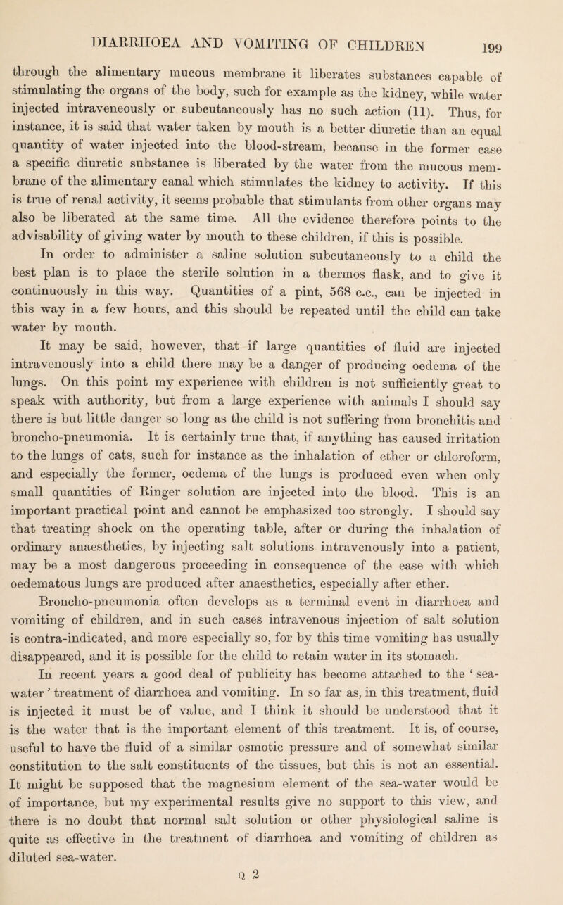 through the alimentary mucous membrane it liberates substances capable of stimulating the organs of the body, such for example as the kidney, while water injected intraveneously or subcutaneously has no such action (11). Thus, for instance, it is said that water taken by mouth is a better diuretic than an equal quantity of water injected into the blood-stream, because in the former case a specific diuretic substance is liberated by the water from the mucous mem¬ brane of the alimentary canal which stimulates the kidney to activity. If this is true of renal activity, it seems probable that stimulants from other organs may also be liberated at the same time. All the evidence therefore points to the advisability of giving water by mouth to these children, if this is possible. In order to administer a saline solution subcutaneously to a child the best plan is to place the sterile solution in a thermos flask, and to give it continuously in this way. Quantities of a pint, 568 c.c., can be injected in this way in a few hours, and this should be repeated until the child can take water by mouth. It may be said, however, that if large quantities of fluid are injected intravenously into a child there may be a danger of producing oedema of the lungs. On this point my experience with children is not sufficiently great to speak with authority, but from a large experience with animals I should say there is but little danger so long as the child is not suffering from bronchitis and broncho-pneumonia. It is certainly true that, if anything has caused irritation to the lungs of cats, such for instance as the inhalation of ether or chloroform, and especially the former, oedema of the lungs is produced even when only small quantities of Ringer solution are injected into the blood. This is an important practical point and cannot be emphasized too strongly. I should say that treating shock on the operating table, after or during the inhalation of ordinary anaesthetics, by injecting salt solutions intravenously into a patient, may be a most dangerous proceeding in consequence of the ease with which oedematous lungs are produced after anaesthetics, especially after ether. Broncho-pneumonia often develops as a terminal event in diarrhoea and vomiting of children, and in such cases intravenous injection of salt solution is contra-indicated, and more especially so, for by this time vomiting has usually disappeared, and it is possible for the child to retain water in its stomach. In recent years a good deal of publicity has become attached to the 4 sea¬ water ’ treatment of diarrhoea and vomiting. In so far as, in this treatment, fluid is injected it must be of value, and I think it should be understood that it is the water that is the important element of this treatment. It is, of course, useful to have the fluid of a similar osmotic pressure and of somewhat similar- constitution to the salt constituents of the tissues, but this is not an essential. It might be supposed that the magnesium element of the sea-water would be of importance, but my experimental results give no support to this view, and there is no doubt that normal salt solution or other physiological saline is quite as effective in the treatment of diarrhoea and vomiting of children as diluted sea-water. Q 2
