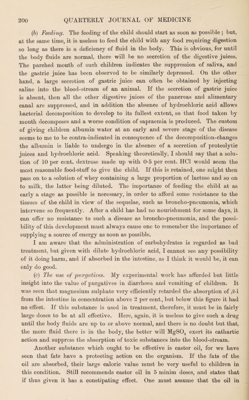 (b) Feeding. The feeding of the child should start as soon as possible ; but, at the same time, it is useless to feed the child with any food requiring digestion so long as there is a deficiency of fluid in the body. This is obvious, for until the body fluids are normal, there will be no secretion of the digestive juices. The parched mouth of such children indicates the suppression of saliva, and the gastric juice has been observed to be similarly depressed. On the other hand, a large secretion of gastric juice can often be obtained by injecting saline into the blood-stream of an animal. If the secretion of gastric juice is absent, then all the other digestive juices of the pancreas and alimentary canal are suppressed, and in addition the absence of hydrochloric acid allows bacterial decomposition to develop to its fullest extent, so that food taken by mouth decomposes and a worse condition of sapraemia is produced. The custom of giving children albumin water at an early and severe stage of the disease seems to me to be contra-indicated in consequence of the decomposition-changes the albumin is liable to undergo in the absence of a secretion of proteolytic juices and hydrochloric acid. Speaking theoretically, I should say that a solu¬ tion of 10 per cent, dextrose made up with 0-5 per cent. HC1 would seem the most reasonable food-stuff to give the child. If this is retained, one might then pass on to a solution of whey containing a large proportion of lactose and so on to milk, the latter being diluted. The importance of feeding the child at as early a stage as possible is necessary, in order to afford some resistance to the tissues of the child in viewr of the sequelae, such as broncho-pneumonia, which intervene so frequently. After a child has had no nourishment for some days, it can offer no resistance to such a disease as broncho-pneumonia, and the possi¬ bility of this development must always cause one to remember the importance of supplying a source of energy as soon as possible. I am aware that the administration of carbohydrates is regarded as bad treatment, but given with dilute hydrochloric acid, I cannot see any possibility of it doing harm, and if absorbed in the intestine, as I think it would be, it can only do good. (c) The use of purgatives. My experimental work has afforded but little insight into the value of purgatives in diarrhoea and vomiting of children. It was seen that magnesium sulphate very efficiently retarded the absorption of /3-i from the intestine in concentration above 2 per cent., but below this figure it had no effect. If this substance is used in treatment, therefore, it must be in fairly large doses to be at all effective. Here, again, it is useless to give such a drug until the body fluids are up to or above normal, and there is no doubt but that, the more fluid there is in the body, the better will MgS04 exert its cathartic action and suppress the absorption of toxic substances into the blood-stream. Another substance which ought to be effective is castor oil, for we have seen that fats have a protecting action on the organism. If the fats of the oil are absorbed, their large caloric value must be very useful to children in this condition. Still recommends castor oil in 5 minim doses, and states that if thus given it has a constipating effect. One must assume that the oil in