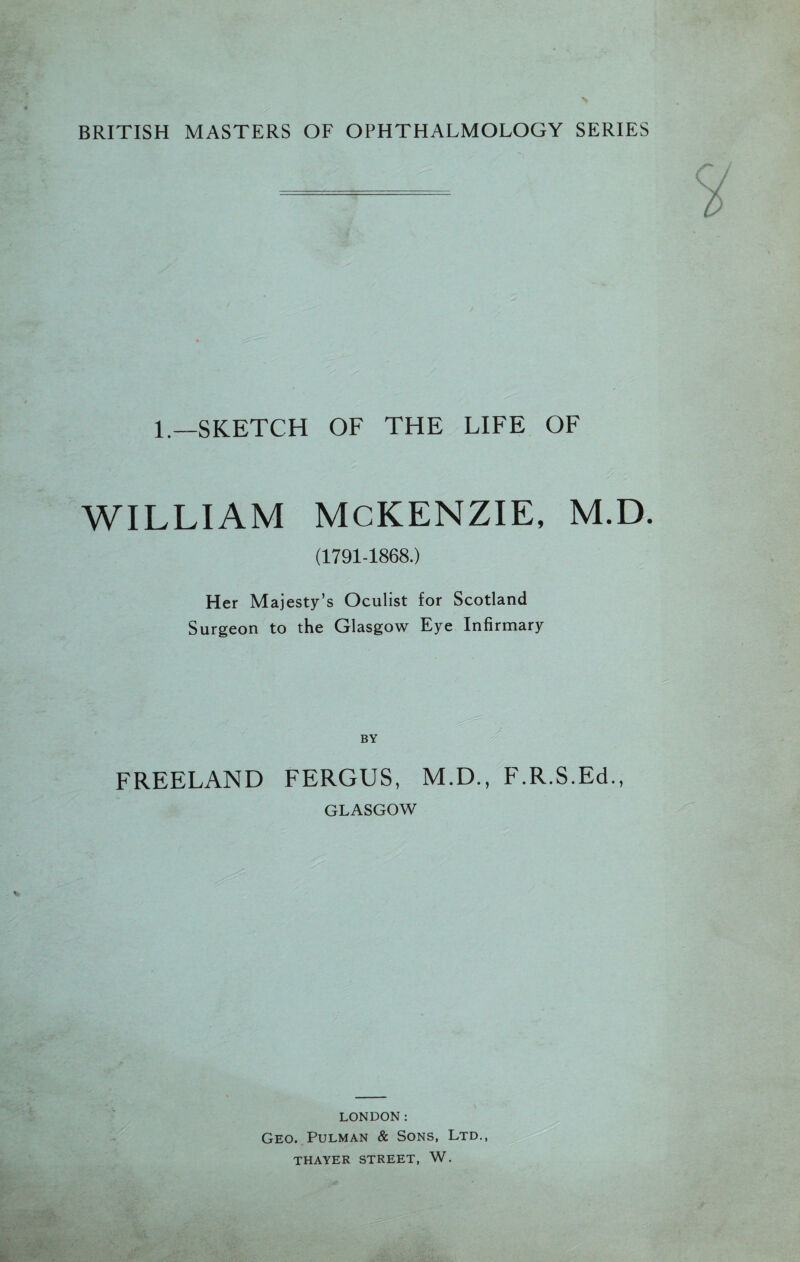BRITISH MASTERS OF OPHTHALMOLOGY SERIES 1.—SKETCH OF THE LIFE OF WILLIAM MCKENZIE, M.D. (1791-1868.) Her Majesty’s Oculist for Scotland Surgeon to the Glasgow Eye Infirmary BY FREELAND FERGUS, M.D., F.R.S.Ed., GLASGOW LONDON: Geo. Pulman & Sons, Ltd., THAYER STREET, W.